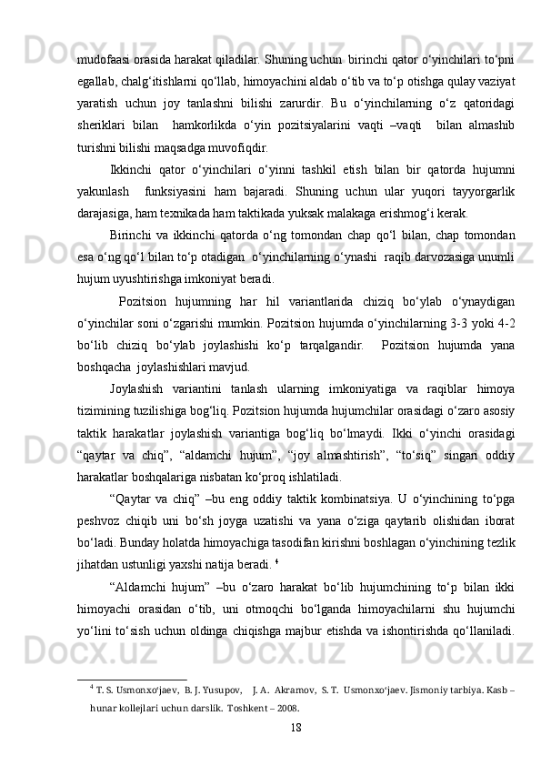 mudofaasi orasida harakat qiladilar. Shuning uchun  birinchi qator o‘yinchilari to‘pni
egallab, chalg‘itishlarni qo‘llab, himoyachini aldab o‘tib va to‘p otishga qulay vaziyat
yaratish   uchun   joy   tanlashni   bilishi   zarurdir.   Bu   o‘yinchilarning   o‘z   qatoridagi
sheriklari   bilan     hamkorlikda   o‘yin   pozitsiyalarini   vaqti   –vaqti     bilan   almashib
turishni bilishi maqsadga muvofiqdir. 
Ikkinchi   qator   o‘yinchilari   o‘yinni   tashkil   etish   bilan   bir   qatorda   hujumni
yakunlash     funksiyasini   ham   bajaradi.   Shuning   uchun   ular   yuqori   tayyorgarlik
darajasiga, ham texnikada ham taktikada yuksak malakaga erishmog‘i kerak.
Birinchi   va   ikkinchi   qatorda   o‘ng   tomondan   chap   qo‘l   bilan,   chap   tomondan
esa o‘ng qo‘l bilan to‘p otadigan  o‘yinchilarning o‘ynashi  raqib darvozasiga unumli
hujum uyushtirishga imkoniyat beradi.
  Pozitsion   hujumning   har   hil   variantlarida   chiziq   bo‘ylab   o‘ynaydigan
o‘yinchilar soni o‘zgarishi mumkin. Pozitsion hujumda o‘yinchilarning 3-3 yoki 4-2
bo‘lib   chiziq   bo‘ylab   joylashishi   ko‘p   tarqalgandir.     Pozitsion   hujumda   yana
boshqacha  joylashishlari mavjud.
Joylashish   variantini   tanlash   ularning   imkoniyatiga   va   raqiblar   himoya
tizimining tuzilishiga bog‘liq. Pozitsion hujumda hujumchilar orasidagi o‘zaro asosiy
taktik   harakatlar   joylashish   variantiga   bog‘liq   bo‘lmaydi.   Ikki   o‘yinchi   orasidagi
“qaytar   va   chiq”,   “aldamchi   hujum”,   “joy   almashtirish”,   “to‘siq”   singari   oddiy
harakatlar boshqalariga nisbatan ko‘proq ishlatiladi.
“Qaytar   va   chiq”   –bu   eng   oddiy   taktik   kombinatsiya.   U   o‘yinchining   to‘pga
peshvoz   chiqib   uni   bo‘sh   joyga   uzatishi   va   yana   o‘ziga   qaytarib   olishidan   iborat
bo‘ladi. Bunday holatda himoyachiga tasodifan kirishni boshlagan o‘yinchining tezlik
jihatdan ustunligi yaxshi natija beradi.  4
“Aldamchi   hujum”   –bu   o‘zaro   harakat   bo‘lib   hujumchining   to‘p   bilan   ikki
himoyachi   orasidan   o‘tib,   uni   otmoqchi   bo‘lganda   himoyachilarni   shu   hujumchi
yo‘lini  to‘sish  uchun oldinga chiqishga majbur  etishda  va ishontirishda qo‘llaniladi.
4
  T. S. Usmonxo‘jaev,  B. J. Yusupov,    J. A.  Akramov,  S. T.  Usmonxo‘jaev. Jismoniy tarbiya. Kasb –
hunar kollejlari uchun darslik.  Toshkent – 2008. 
18 