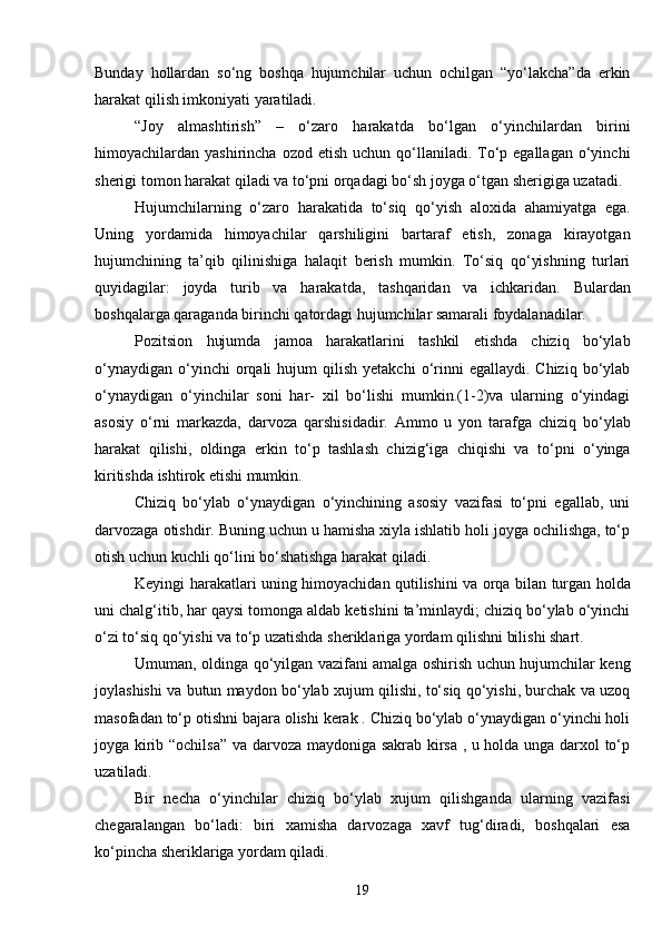 Bunday   hollardan   so‘ng   boshqa   hujumchilar   uchun   ochilgan   “yo‘lakcha”da   erkin
harakat qilish imkoniyati yaratiladi.
“Joy   almashtirish”   –   o‘zaro   harakatda   bo‘lgan   o‘yinchilardan   birini
himoyachilardan yashirincha  ozod  etish  uchun qo‘llaniladi. To‘p egallagan  o‘yinchi
sherigi tomon harakat qiladi va to‘pni orqadagi bo‘sh joyga o‘tgan sherigiga uzatadi.
Hujumchilarning   o‘zaro   harakatida   to‘siq   qo‘yish   aloxida   ahamiyatga   ega.
Uning   yordamida   himoyachilar   qarshiligini   bartaraf   etish,   zonaga   kirayotgan
hujumchining   ta’qib   qilinishiga   halaqit   berish   mumkin.   To‘siq   qo‘yishning   turlari
quyidagilar:   joyda   turib   va   harakatda,   tashqaridan   va   ichkaridan.   Bulardan
boshqalarga qaraganda birinchi qatordagi hujumchilar samarali foydalanadilar.
Pozitsion   hujumda   jamoa   harakatlarini   tashkil   etishda   chiziq   bo‘ylab
o‘ynaydigan   o‘yinchi  orqali   hujum   qilish   yetakchi  o‘rinni  egallaydi.  Chiziq   bo‘ylab
o‘ynaydigan   o‘yinchilar   soni   har-   xil   bo‘lishi   mumkin.(1-2)va   ularning   o‘yindagi
asosiy   o‘rni   markazda,   darvoza   qarshisidadir.   Ammo   u   yon   tarafga   chiziq   bo‘ylab
harakat   qilishi,   oldinga   erkin   to‘p   tashlash   chizig‘iga   chiqishi   va   to‘pni   o‘yinga
kiritishda ishtirok etishi mumkin.      
Chiziq   bo‘ylab   o‘ynaydigan   o‘yinchining   asosiy   vazifasi   to‘pni   egallab,   uni
darvozaga otishdir. Buning uchun u hamisha xiyla ishlatib holi joyga ochilishga, to‘p
otish uchun kuchli qo‘lini bo‘shatishga harakat qiladi.
Keyingi harakatlari uning himoyachidan qutilishini va orqa bilan turgan holda
uni chalg‘itib, har qaysi tomonga aldab ketishini ta’minlaydi; chiziq bo‘ylab o‘yinchi
o‘zi to‘siq qo‘yishi va to‘p uzatishda sheriklariga yordam qilishni bilishi shart.
Umuman, oldinga qo‘yilgan vazifani amalga oshirish uchun hujumchilar keng
joylashishi va butun maydon bo‘ylab xujum qilishi, to‘siq qo‘yishi, burchak va uzoq
masofadan to‘p otishni bajara olishi kerak . Chiziq bo‘ylab o‘ynaydigan o‘yinchi holi
joyga kirib “ochilsa” va darvoza maydoniga sakrab kirsa , u holda unga darxol to‘p
uzatiladi.
Bir   necha   o‘yinchilar   chiziq   bo‘ylab   xujum   qilishganda   ularning   vazifasi
chegaralangan   bo‘ladi:   biri   xamisha   darvozaga   xavf   tug‘diradi,   boshqalari   esa
ko‘pincha sheriklariga yordam qiladi. 
19 