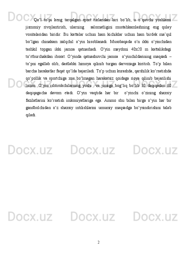 Qo‘l   to‘pi   keng   tarqalgan   sport   turlaridan   biri   bo‘lib,   u   o‘quvchi   yoshlarni
jismoniy   rivojlantirish,   ularning     salomatligini   mustahkamlashning   eng   qulay
vositalaridan   biridir.   Bu   kattalar   uchun   ham   kichiklar   uchun   ham   birdek   ma’qul
bo‘lgan   chinakam   xalqchil   o‘yin   hisoblanadi.   Musobaqada   o‘n   ikki   o‘yinchidan
tashkil   topgan   ikki   jamoa   qatnashadi.   O‘yin   maydoni   40x20   m   kattalikdagi
to‘rtburchakdan   iborat.   O‘yinda   qatnashuvchi   jamoa     o‘yinchildarining   maqsadi   –
to‘pni   egallab   olib,   dastlabki   himoya   qilinib   turgan   darvozaga   kiritish.   To‘p   bilan
barcha harakatlar faqat qo‘lda bajariladi. To‘p uchun kurashda, qarshilik ko‘rsatishda
qo‘pollik   va   sportchiga   xos   bo‘lmagan   harakatsiz   qoidaga   rioya   qilinib   bajarilishi
lozim.   O‘yin   ishtirokchilarning   yoshi     va   jinsiga   bog‘liq   bo‘lib   30   daqiqadan   60
daqiqagacha   davom   etadi.   O‘yin   vaqtida   har   bir     o‘yinchi   o‘zining   shaxsiy
fazilatlarini   ko‘rsatish   imkoniyatlariga   ega.   Ammo   shu   bilan   birga   o‘yin   har   bir
gandbolchidan   o‘z   shaxsiy   intilishlarini   umumiy   maqsadga   bo‘ysindirishini   talab
qiladi.
2 