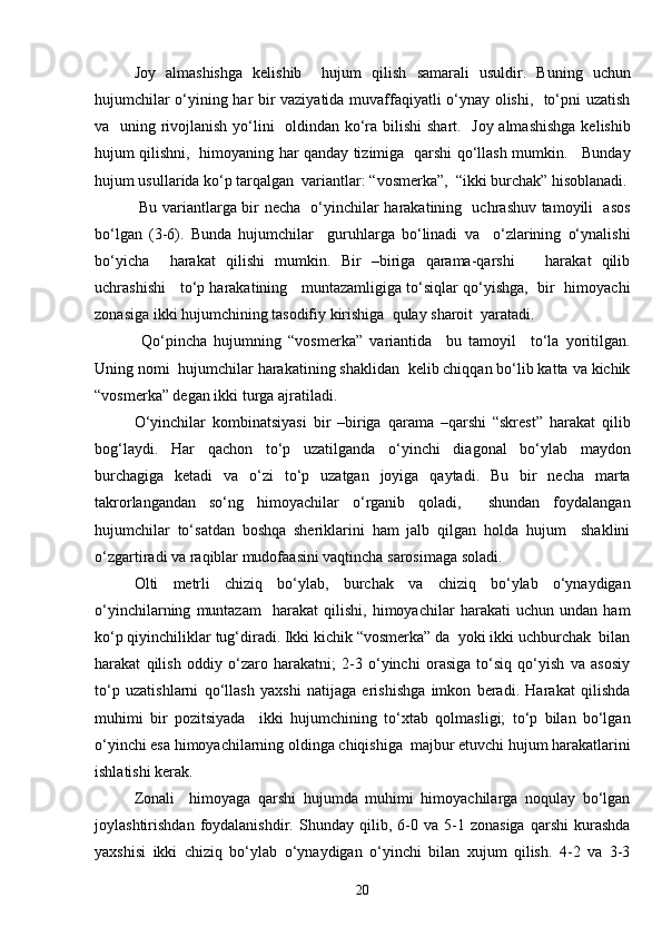 Joy   almashishga   kelishib     hujum   qilish   samarali   usuldir.   Buning   uchun
hujumchilar o‘yining har bir vaziyatida muvaffaqiyatli o‘ynay olishi,   to‘pni uzatish
va   uning rivojlanish yo‘lini    oldindan ko‘ra bilishi  shart.   Joy almashishga  kelishib
hujum qilishni,   himoyaning har qanday tizimiga   qarshi qo‘llash mumkin.     Bunday
hujum usullarida ko‘p tarqalgan  variantlar: “vosmerka”,  “ikki burchak” hisoblanadi.
  Bu variantlarga bir necha   o‘yinchilar harakatining   uchrashuv tamoyili   asos
bo‘lgan   (3-6).   Bunda   hujumchilar     guruhlarga   bo‘linadi   va     o‘zlarining   o‘ynalishi
bo‘yicha     harakat   qilishi   mumkin.   Bir   –biriga   qarama-qarshi       harakat   qilib
uchrashishi    to‘p harakatining    muntazamligiga to‘siqlar qo‘yishga,  bir   himoyachi
zonasiga ikki hujumchining tasodifiy kirishiga  qulay sharoit  yaratadi. 
  Qo‘pincha   hujumning   “vosmerka”   variantida     bu   tamoyil     to‘la   yoritilgan.
Uning nomi  hujumchilar harakatining shaklidan  kelib chiqqan bo‘lib katta va kichik
“vosmerka” degan ikki turga ajratiladi.
O‘yinchilar   kombinatsiyasi   bir   –biriga   qarama   –qarshi   “skrest”   harakat   qilib
bog‘laydi.   Har   qachon   to‘p   uzatilganda   o‘yinchi   diagonal   bo‘ylab   maydon
burchagiga   ketadi   va   o‘zi   to‘p   uzatgan   joyiga   qaytadi.   Bu   bir   necha   marta
takrorlangandan   so‘ng   himoyachilar   o‘rganib   qoladi,     shundan   foydalangan
hujumchilar   to‘satdan   boshqa   sheriklarini   ham   jalb   qilgan   holda   hujum     shaklini
o‘zgartiradi va raqiblar mudofaasini vaqtincha sarosimaga soladi. 
Olti   metrli   chiziq   bo‘ylab,   burchak   va   chiziq   bo‘ylab   o‘ynaydigan
o‘yinchilarning   muntazam     harakat   qilishi,   himoyachilar   harakati   uchun   undan   ham
ko‘p qiyinchiliklar tug‘diradi. Ikki kichik “vosmerka” da  yoki ikki uchburchak  bilan
harakat   qilish   oddiy   o‘zaro   harakatni;   2-3   o‘yinchi   orasiga   to‘siq   qo‘yish   va   asosiy
to‘p   uzatishlarni   qo‘llash   yaxshi   natijaga   erishishga   imkon   beradi.   Harakat   qilishda
muhimi   bir   pozitsiyada     ikki   hujumchining   to‘xtab   qolmasligi;   to‘p   bilan   bo‘lgan
o‘yinchi esa himoyachilarning oldinga chiqishiga  majbur etuvchi hujum harakatlarini
ishlatishi kerak. 
Zonali     himoyaga   qarshi   hujumda   muhimi   himoyachilarga   noqulay   bo‘lgan
joylashtirishdan   foydalanishdir.   Shunday   qilib,   6-0   va   5-1   zonasiga   qarshi   kurashda
yaxshisi   ikki   chiziq   bo‘ylab   o‘ynaydigan   o‘yinchi   bilan   xujum   qilish.   4-2   va   3-3
20 