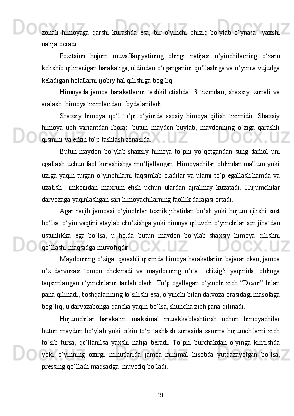 zonali   himoyaga   qarshi   kurashda   esa,   bir   o‘yinchi   chiziq   bo‘ylab   o‘ynasa     yaxshi
natija beradi. 
Pozitsion   hujum   muvaffaqiyatining   ohirgi   natijasi   o‘yinchilarning   o‘zaro
kelishib qilinadigan harakatiga, oldindan o‘rganganini qo‘llashiga va o‘yinda vujudga
keladigan holatlarni ijobiy hal qilishiga bog‘liq.
Himoyada   jamoa   harakatlarini   tashkil   etishda     3   tizimdan;   shaxsiy,   zonali   va
aralash  himoya tizimlaridan  foydalaniladi. 
Shaxsiy   himoya   qo‘l   to‘pi   o‘yinida   asosiy   himoya   qilish   tizimidir.   Shaxsiy
himoya   uch   variantdan   iborat:   butun   maydon   buylab,   maydonning   o‘ziga   qarashli
qismini va erkin to‘p tashlash zonasida.
Butun   maydon   bo‘ylab   shaxsiy   himoya   to‘pni   yo‘qotgandan   sung   darhol   uni
egallash uchun faol kurashishga mo‘ljallangan. Himoyachilar oldindan ma’lum yoki
uziga yaqin turgan o‘yinchilarni taqsimlab oladilar va ularni to‘p egallash hamda va
uzatish     imkonidan   maxrum   etish   uchun   ulardan   ajralmay   kuzatadi.   Hujumchilar
darvozaga yaqinlashgan sari himoyachilarning faollik darajasi ortadi.
Agar   raqib   jamoasi   o‘yinchilar   texnik   jihatidan   bo‘sh   yoki   hujum   qilishi   sust
bo‘lsa, o‘yin vaqtini ataylab cho‘zishga yoki himoya qiluvchi o‘yinchilar son jihatdan
ustunlikka   ega   bo‘lsa,   u   holda   butun   maydon   bo‘ylab   shaxsiy   himoya   qilishni
qo‘llashi maqsadga muvofiqdir.
Maydonning o‘ziga  qarashli qismida himoya harakatlarini bajarar ekan, jamoa
o‘z   darvozasi   tomon   chekinadi   va   maydonning   o‘rta     chizig‘i   yaqinida,   oldinga
taqsimlangan o‘yinchilarni tanlab oladi. To‘p egallagan o‘yinchi zich “Devor” bilan
pana qilinadi, boshqalarining to‘silishi esa, o‘yinchi bilan darvoza orasidagi masofaga
bog‘liq, u darvozabonga qancha yaqin bo‘lsa, shuncha zich pana qilinadi.
Hujumchilar   harakatini   maksimal   murakkablashtirish   uchun   himoyachilar
butun maydon bo‘ylab yoki erkin to‘p tashlash zonasida  xamma hujumchilarni zich
to‘sib   tursa,   qo‘llanilsa   yaxshi   natija   beradi.   To‘pni   burchakdan   o‘yinga   kiritishda
yoki   o‘yinning   oxirgi   minutlarida   jamoa   minimal   hisobda   yutqazayotgan   bo‘lsa,
pressing qo‘llash maqsadga  muvofiq bo‘ladi.
21 