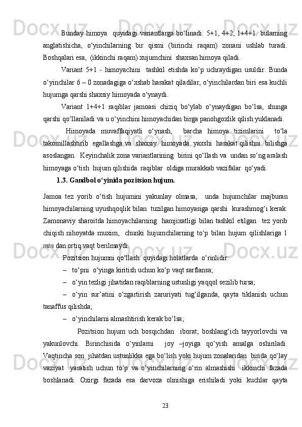 Bunday  himoya    quyidagi  variantlarga  bo‘linadi:  5+1,  4+2,  1+4+1.  bularning
anglatishicha,   o‘yinchilarning   bir   qismi   (birinchi   raqam)   zonani   ushlab   turadi.
Boshqalari esa,  (ikkinchi raqam) xujumchini  shaxsan himoya qiladi.
Variant   5+1   -   himoyachini     tashkil   etishda   ko‘p   uchraydigan   usuldir.   Bunda
o‘yinchilar 6 – 0 zonadagiga o‘xshab harakat qiladilar, o‘yinchilardan biri esa kuchli
hujumga qarshi shaxsiy himoyada o‘ynaydi.                               
Variant   1+4+1   raqiblar   jamoasi   chiziq   bo‘ylab   o‘ynaydigan   bo‘lsa,   shunga
qarshi qo‘llaniladi va u o‘yinchini himoyachidan birga panohgoxlik qilish yuklanadi. 
Himoyada   muvaffaqiyatli   o‘ynash,     barcha   himoya   tizimlarini     to‘la
takomillashtirib   egallashga va  shaxsiy  himoyada  yaxshi  harakat qilishni   bilishga
asoslangan.  Keyinchalik zona variantlarining  birini qo‘llash va  undan so‘ng aralash
himoyaga o‘tish  hujum qilishida  raqiblar  oldiga murakkab vazifalar  qo‘yadi. 
1.3. Gandbol o‘yinida pozitsion hujum.
Jamoa   tez   yorib   o‘tish   hujumini   yakunlay   olmasa,     unda   hujumchilar   majburan
himoyachilarning uyushqoqlik bilan  tuzilgan himoyasiga qarshi  kurashmog‘i kerak.
Zamonaviy   sharoitda   himoyachilarning     hamjixatligi   bilan   tashkil   etilgan     tez   yorib
chiqish   nihoyatda   muxim,     chunki   hujumchilarning   to‘p   bilan   hujum   qilishlariga   1
min  dan ortiq vaqt berilmaydi. 
 Pozitsion hujumni qo‘llash  quyidagi holatlarda  o‘rinlidir:
– to‘pni  o‘yinga kiritish uchun ko‘p vaqt sarflansa; 
– o‘yin tezligi jihatidan raqiblarning ustunligi yaqqol sezilib tursa; 
– o‘yin   sur’atini   o‘zgartirish   zaruriyati   tug‘ilganda,   qayta   tiklanish   uchun
tanaffus qilishda; 
– o‘yinchilarni almashtirish kerak bo‘lsa;
                      Pozitsion   hujum   uch   bosqichdan     iborat;   boshlang‘ich   tayyorlovchi   va
yakunlovchi.   Birinchisida   o‘yinlarni     joy   –joyiga   qo‘yish   amalga   oshiriladi.
Vaqtincha son  jihatdan ustunlikka ega bo‘lish yoki hujum zonalaridan  birida qo‘lay
vaziyat     yaratish   uchun   to‘p   va   o‘yinchilarning   o‘rin   almashishi     ikkinchi   fazada
boshlanadi.   Oxirgi   fazada   esa   darvoza   olinishiga   erishiladi   yoki   kuchlar   qayta
23 