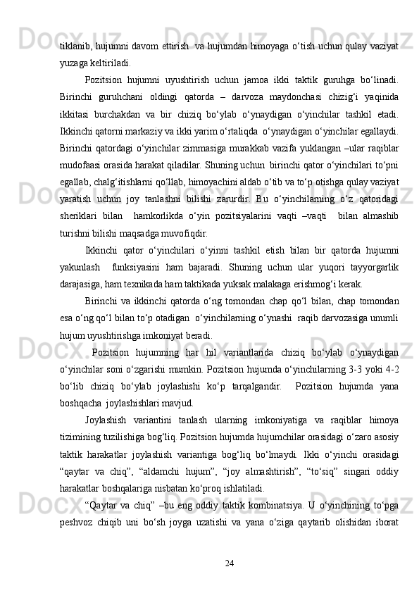 tiklanib, hujumni davom ettirish   va hujumdan himoyaga o‘tish uchun qulay vaziyat
yuzaga keltiriladi. 
Pozitsion   hujumni   uyushtirish   uchun   jamoa   ikki   taktik   guruhga   bo‘linadi.
Birinchi   guruhchani   oldingi   qatorda   –   darvoza   maydonchasi   chizig‘i   yaqinida
ikkitasi   burchakdan   va   bir   chiziq   bo‘ylab   o‘ynaydigan   o‘yinchilar   tashkil   etadi.
Ikkinchi qatorni markaziy va ikki yarim o‘rtaliqda  o‘ynaydigan o‘yinchilar egallaydi.
Birinchi   qatordagi  o‘yinchilar   zimmasiga  murakkab  vazifa  yuklangan  –ular  raqiblar
mudofaasi orasida harakat qiladilar. Shuning uchun  birinchi qator o‘yinchilari to‘pni
egallab, chalg‘itishlarni qo‘llab, himoyachini aldab o‘tib va to‘p otishga qulay vaziyat
yaratish   uchun   joy   tanlashni   bilishi   zarurdir.   Bu   o‘yinchilarning   o‘z   qatoridagi
sheriklari   bilan     hamkorlikda   o‘yin   pozitsiyalarini   vaqti   –vaqti     bilan   almashib
turishni bilishi maqsadga muvofiqdir. 
Ikkinchi   qator   o‘yinchilari   o‘yinni   tashkil   etish   bilan   bir   qatorda   hujumni
yakunlash     funksiyasini   ham   bajaradi.   Shuning   uchun   ular   yuqori   tayyorgarlik
darajasiga, ham texnikada ham taktikada yuksak malakaga erishmog‘i kerak.
Birinchi   va   ikkinchi   qatorda   o‘ng   tomondan   chap   qo‘l   bilan,   chap   tomondan
esa o‘ng qo‘l bilan to‘p otadigan  o‘yinchilarning o‘ynashi  raqib darvozasiga unumli
hujum uyushtirishga imkoniyat beradi.
  Pozitsion   hujumning   har   hil   variantlarida   chiziq   bo‘ylab   o‘ynaydigan
o‘yinchilar soni o‘zgarishi mumkin. Pozitsion hujumda o‘yinchilarning 3-3 yoki 4-2
bo‘lib   chiziq   bo‘ylab   joylashishi   ko‘p   tarqalgandir.     Pozitsion   hujumda   yana
boshqacha  joylashishlari mavjud.
Joylashish   variantini   tanlash   ularning   imkoniyatiga   va   raqiblar   himoya
tizimining tuzilishiga bog‘liq. Pozitsion hujumda hujumchilar orasidagi o‘zaro asosiy
taktik   harakatlar   joylashish   variantiga   bog‘liq   bo‘lmaydi.   Ikki   o‘yinchi   orasidagi
“qaytar   va   chiq”,   “aldamchi   hujum”,   “joy   almashtirish”,   “to‘siq”   singari   oddiy
harakatlar boshqalariga nisbatan ko‘proq ishlatiladi.
“Qaytar   va   chiq”   –bu   eng   oddiy   taktik   kombinatsiya.   U   o‘yinchining   to‘pga
peshvoz   chiqib   uni   bo‘sh   joyga   uzatishi   va   yana   o‘ziga   qaytarib   olishidan   iborat
24 