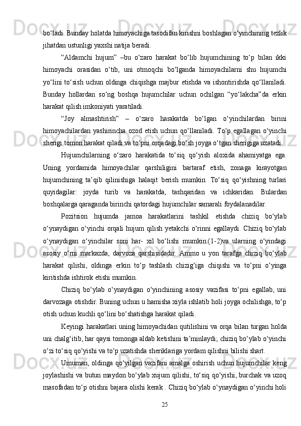 bo‘ladi. Bunday holatda himoyachiga tasodifan kirishni boshlagan o‘yinchining tezlik
jihatdan ustunligi yaxshi natija beradi. 
“Aldamchi   hujum”   –bu   o‘zaro   harakat   bo‘lib   hujumchining   to‘p   bilan   ikki
himoyachi   orasidan   o‘tib,   uni   otmoqchi   bo‘lganda   himoyachilarni   shu   hujumchi
yo‘lini  to‘sish  uchun oldinga chiqishga majbur  etishda  va ishontirishda qo‘llaniladi.
Bunday   hollardan   so‘ng   boshqa   hujumchilar   uchun   ochilgan   “yo‘lakcha”da   erkin
harakat qilish imkoniyati yaratiladi.
“Joy   almashtirish”   –   o‘zaro   harakatda   bo‘lgan   o‘yinchilardan   birini
himoyachilardan yashirincha  ozod  etish  uchun qo‘llaniladi. To‘p egallagan  o‘yinchi
sherigi tomon harakat qiladi va to‘pni orqadagi bo‘sh joyga o‘tgan sherigiga uzatadi.
Hujumchilarning   o‘zaro   harakatida   to‘siq   qo‘yish   aloxida   ahamiyatga   ega.
Uning   yordamida   himoyachilar   qarshiligini   bartaraf   etish,   zonaga   kirayotgan
hujumchining   ta’qib   qilinishiga   halaqit   berish   mumkin.   To‘siq   qo‘yishning   turlari
quyidagilar:   joyda   turib   va   harakatda,   tashqaridan   va   ichkaridan.   Bulardan
boshqalarga qaraganda birinchi qatordagi hujumchilar samarali foydalanadilar.
Pozitsion   hujumda   jamoa   harakatlarini   tashkil   etishda   chiziq   bo‘ylab
o‘ynaydigan   o‘yinchi  orqali   hujum   qilish   yetakchi  o‘rinni  egallaydi.  Chiziq   bo‘ylab
o‘ynaydigan   o‘yinchilar   soni   har-   xil   bo‘lishi   mumkin.(1-2)va   ularning   o‘yindagi
asosiy   o‘rni   markazda,   darvoza   qarshisidadir.   Ammo   u   yon   tarafga   chiziq   bo‘ylab
harakat   qilishi,   oldinga   erkin   to‘p   tashlash   chizig‘iga   chiqishi   va   to‘pni   o‘yinga
kiritishda ishtirok etishi mumkin.      
Chiziq   bo‘ylab   o‘ynaydigan   o‘yinchining   asosiy   vazifasi   to‘pni   egallab,   uni
darvozaga otishdir. Buning uchun u hamisha xiyla ishlatib holi joyga ochilishga, to‘p
otish uchun kuchli qo‘lini bo‘shatishga harakat qiladi.
Keyingi harakatlari uning himoyachidan qutilishini va orqa bilan turgan holda
uni chalg‘itib, har qaysi tomonga aldab ketishini ta’minlaydi; chiziq bo‘ylab o‘yinchi
o‘zi to‘siq qo‘yishi va to‘p uzatishda sheriklariga yordam qilishni bilishi shart.
Umuman, oldinga qo‘yilgan vazifani amalga oshirish uchun hujumchilar keng
joylashishi va butun maydon bo‘ylab xujum qilishi, to‘siq qo‘yishi, burchak va uzoq
masofadan to‘p otishni bajara olishi kerak . Chiziq bo‘ylab o‘ynaydigan o‘yinchi holi
25 