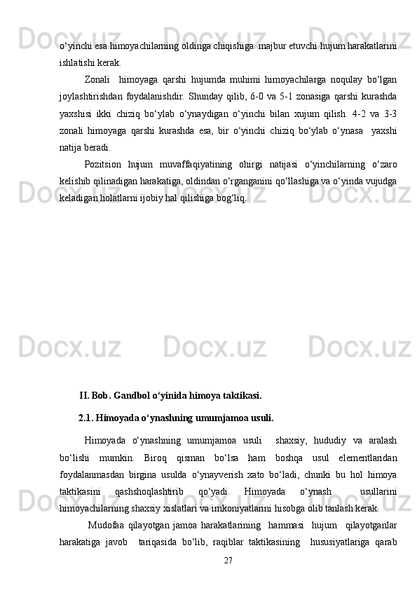 o‘yinchi esa himoyachilarning oldinga chiqishiga  majbur etuvchi hujum harakatlarini
ishlatishi kerak. 
Zonali     himoyaga   qarshi   hujumda   muhimi   himoyachilarga   noqulay   bo‘lgan
joylashtirishdan   foydalanishdir.   Shunday   qilib,   6-0   va   5-1   zonasiga   qarshi   kurashda
yaxshisi   ikki   chiziq   bo‘ylab   o‘ynaydigan   o‘yinchi   bilan   xujum   qilish.   4-2   va   3-3
zonali   himoyaga   qarshi   kurashda   esa,   bir   o‘yinchi   chiziq   bo‘ylab   o‘ynasa     yaxshi
natija beradi. 
Pozitsion   hujum   muvaffaqiyatining   ohirgi   natijasi   o‘yinchilarning   o‘zaro
kelishib qilinadigan harakatiga, oldindan o‘rganganini qo‘llashiga va o‘yinda vujudga
keladigan holatlarni ijobiy hal qilishiga bog‘liq.
         II . Bob. Gandbol o‘yinida himoya taktikasi.
2.1. Himoyada o‘ynashning umumjamoa usuli.
Himoyada   o‘ynashning   umumjamoa   usuli     shaxsiy,   hududiy   va   aralash
bo‘lishi   mumkin.   Biroq   qisman   bo‘lsa   ham   boshqa   usul   elementlaridan
foydalanmasdan   birgina   usulda   o‘ynayverish   xato   bo‘ladi,   chunki   bu   hol   himoya
taktikasini   qashshoqlashtirib   qo‘yadi.   Himoyada   o‘ynash     usullarini
himoyachilarning shaxsiy xislatlari va imkoniyatlarini hisobga olib tanlash kerak. 
  Mudofaa   qilayotgan   jamoa   harakatlarining     hammasi     hujum     qilayotganlar
harakatiga   javob     tariqasida   bo‘lib,   raqiblar   taktikasining     hususiyatlariga   qarab
27 