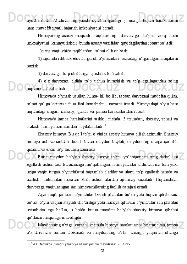 uyushtiriladi.     Mudofaaning   yaxshi   uyushtirilganligi     jamoaga     hujum   harakatlarini
ham  muvoffaqiyatli bajarish imkoniyatini beradi. 
Himoyaning   asosiy   maqsadi     raqiblarning     darvozaga     to‘pni     aniq   otishi
imkoniyatini  kamaytirishdir  bunda asosiy vazifalar  quyidagilardan iborat bo‘ladi: 
1)qisqa vaqt ichida raqiblardan  to‘pni olib qo‘yish;
2)hujumda ishtirok etuvchi guruh o‘yinchilari  orasidagi o‘rganilgan aloqalarni
buzish;
3) darvozaga  to‘p otishlarga  qarshilik ko‘rsatish. 
4)   o‘z   darvozasi   oldida   to‘p   uchun   kurashish   va   to‘p   egallagandan   so‘ng
hujumni tashkil qilish.
Himoyada o‘ynash usullari hilma- hil bo‘lib, asosan darvozani mudofaa qilish,
to‘pni qo‘lga kiritish uchun faol kurashishni    nazarda tutadi. Himoyadagi o‘yin ham
hujumdagi singari  shaxsiy,  guruh  va  jamoa harakatlaridan iborat. 
Himoyada   jamoa   harakatlarini   tashkil   etishda     3   tizimdan;   shaxsiy,   zonali   va
aralash  himoya tizimlaridan  foydalaniladi.  5
Shaxsiy himoya .  Bu qo‘l to‘pi o‘yinida asosiy himoya qilish tizimidir. Shaxsiy
himoya   uch   variantdan   iborat:   butun   maydon   buylab,   maydonning   o‘ziga   qarashli
qismini va erkin to‘p tashlash zonasida.
Butun   maydon   bo‘ylab   shaxsiy   himoya   to‘pni   yo‘qotgandan   sung   darhol   uni
egallash uchun faol kurashishga mo‘ljallangan. Himoyachilar oldindan ma’lum yoki
uziga yaqin turgan o‘yinchilarni taqsimlab oladilar va ularni to‘p egallash hamda va
uzatish     imkonidan   maxrum   etish   uchun   ulardan   ajralmay   kuzatadi.   Hujumchilar
darvozaga yaqinlashgan sari himoyachilarning faollik darajasi ortadi.
Agar   raqib   jamoasi   o‘yinchilar   texnik   jihatidan   bo‘sh   yoki   hujum   qilishi   sust
bo‘lsa, o‘yin vaqtini ataylab cho‘zishga yoki himoya qiluvchi o‘yinchilar son jihatdan
ustunlikka   ega   bo‘lsa,   u   holda   butun   maydon   bo‘ylab   shaxsiy   himoya   qilishni
qo‘llashi maqsadga muvofiqdir.
Maydonning o‘ziga  qarashli qismida himoya harakatlarini bajarar ekan, jamoa
o‘z   darvozasi   tomon   chekinadi   va   maydonning   o‘rta     chizig‘i   yaqinida,   oldinga
5
  A.D. Novikov Jismoniy tarbiya nazariyasi va metodikasi. – T.1975
28 