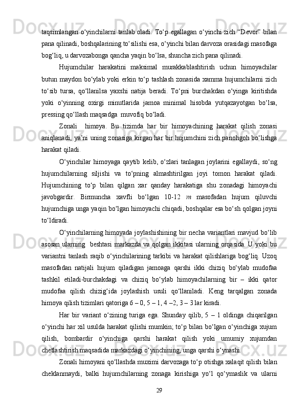 taqsimlangan o‘yinchilarni tanlab oladi. To‘p egallagan o‘yinchi zich “Devor” bilan
pana qilinadi, boshqalarining to‘silishi esa, o‘yinchi bilan darvoza orasidagi masofaga
bog‘liq, u darvozabonga qancha yaqin bo‘lsa, shuncha zich pana qilinadi.
Hujumchilar   harakatini   maksimal   murakkablashtirish   uchun   himoyachilar
butun maydon bo‘ylab yoki erkin to‘p tashlash zonasida  xamma hujumchilarni zich
to‘sib   tursa,   qo‘llanilsa   yaxshi   natija   beradi.   To‘pni   burchakdan   o‘yinga   kiritishda
yoki   o‘yinning   oxirgi   minutlarida   jamoa   minimal   hisobda   yutqazayotgan   bo‘lsa,
pressing qo‘llash maqsadga  muvofiq bo‘ladi.
Zonali     himoya.   Bu   tizimda   har   bir   himoyachining   harakat   qilish   zonasi
aniqlanadi, ya’ni uning zonasiga kirgan har bir hujumchini zich panohgoh bo‘lishga
harakat qiladi.
O‘yinchilar   himoyaga   qaytib   kelib,   o‘zlari   tanlagan   joylarini   egallaydi,   so‘ng
hujumchilarning   siljishi   va   to‘pning   almashtirilgan   joyi   tomon   harakat   qiladi.
Hujumchining   to‘p   bilan   qilgan   xar   qanday   harakatiga   shu   zonadagi   himoyachi
javobgardir.   Birmuncha   xavfli   bo‘lgan   10-12   m   masofadan   hujum   qiluvchi
hujumchiga unga yaqin bo‘lgan himoyachi chiqadi, boshqalar esa bo‘sh qolgan joyni
to‘ldiradi.
O‘yinchilarning himoyada joylashishining  bir  necha  variantlari  mavjud bo‘lib
asosan  ularning   beshtasi  markazda va qolgan ikkitasi  ularning orqasida.  U yoki  bu
variantni  tanlash  raqib  o‘yinchilarining  tarkibi  va   harakat   qilishlariga   bog‘liq.  Uzoq
masofadan   natijali   hujum   qiladigan   jamoaga   qarshi   ikki   chiziq   bo‘ylab   mudofaa
tashkil   etiladi-burchakdagi   va   chiziq   bo‘ylab   himoyachilarning   bir   –   ikki   qator
mudofaa   qilish   chizig‘ida   joylashish   usuli   qo‘llaniladi.   Keng   tarqalgan   zonada
himoya qilish tizimlari qatoriga 6 – 0, 5 – 1, 4 –2, 3 – 3 lar kiradi. 
Har   bir   variant   o‘zining   turiga   ega.   Shunday   qilib,   5   –   1   oldinga   chiqarilgan
o‘yinchi har xil usulda harakat qilishi mumkin; to‘p bilan bo‘lgan o‘yinchiga xujum
qilish,   bombardir   o‘yinchiga   qarshi   harakat   qilish   yoki   umumiy   xujumdan
chetlashtirish maqsadida markazdagi o‘yinchining, unga qarshi o‘ynashi.
Zonali himoyani qo‘llashda muximi darvozaga to‘p otishga xalaqit qilish bilan
cheklanmaydi,   balki   hujumchilarning   zonaga   kirishiga   yo‘l   qo‘ymaslik   va   ularni
29 