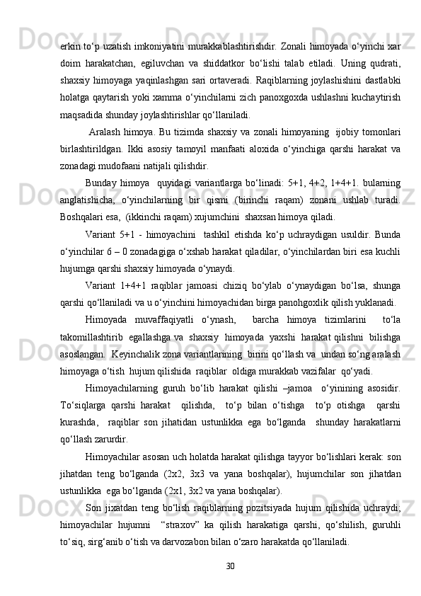 erkin to‘p uzatish imkoniyatini murakkablashtirishdir. Zonali himoyada o‘yinchi xar
doim   harakatchan,   egiluvchan   va   shiddatkor   bo‘lishi   talab   etiladi.   Uning   qudrati,
shaxsiy   himoyaga  yaqinlashgan   sari  ortaveradi.   Raqiblarning  joylashishini  dastlabki
holatga qaytarish yoki xamma o‘yinchilarni zich panoxgoxda ushlashni  kuchaytirish
maqsadida shunday joylashtirishlar qo‘llaniladi. 
  Aralash  himoya.   Bu  tizimda  shaxsiy  va  zonali   himoyaning     ijobiy  tomonlari
birlashtirildgan.   Ikki   asosiy   tamoyil   manfaati   aloxida   o‘yinchiga   qarshi   harakat   va
zonadagi mudofaani natijali qilishdir.
Bunday  himoya    quyidagi  variantlarga  bo‘linadi:  5+1,  4+2,  1+4+1.  bularning
anglatishicha,   o‘yinchilarning   bir   qismi   (birinchi   raqam)   zonani   ushlab   turadi.
Boshqalari esa,  (ikkinchi raqam) xujumchini  shaxsan himoya qiladi.
Variant   5+1   -   himoyachini     tashkil   etishda   ko‘p   uchraydigan   usuldir.   Bunda
o‘yinchilar 6 – 0 zonadagiga o‘xshab harakat qiladilar, o‘yinchilardan biri esa kuchli
hujumga qarshi shaxsiy himoyada o‘ynaydi.                               
Variant   1+4+1   raqiblar   jamoasi   chiziq   bo‘ylab   o‘ynaydigan   bo‘lsa,   shunga
qarshi qo‘llaniladi va u o‘yinchini himoyachidan birga panohgoxlik qilish yuklanadi. 
Himoyada   muvaffaqiyatli   o‘ynash,     barcha   himoya   tizimlarini     to‘la
takomillashtirib   egallashga va  shaxsiy  himoyada  yaxshi  harakat qilishni   bilishga
asoslangan.  Keyinchalik zona variantlarining  birini qo‘llash va  undan so‘ng aralash
himoyaga o‘tish  hujum qilishida  raqiblar  oldiga murakkab vazifalar  qo‘yadi. 
Himoyachilarning   guruh   bo‘lib   harakat   qilishi   –jamoa     o‘yinining   asosidir.
To‘siqlarga   qarshi   harakat     qilishda,     to‘p   bilan   o‘tishga     to‘p   otishga     qarshi
kurashda,     raqiblar   son   jihatidan   ustunlikka   ega   bo‘lganda     shunday   harakatlarni
qo‘llash zarurdir. 
Himoyachilar asosan uch holatda harakat qilishga tayyor bo‘lishlari kerak: son
jihatdan   teng   bo‘lganda   (2x2,   3x3   va   yana   boshqalar),   hujumchilar   son   jihatdan
ustunlikka  ega bo‘lganda (2x1, 3x2 va yana boshqalar). 
Son   jixatdan   teng   bo‘lish   raqiblarning   pozitsiyada   hujum   qilishida   uchraydi;
himoyachilar   hujumni     “straxov”   ka   qilish   harakatiga   qarshi,   qo‘shilish,   guruhli
to‘siq, sirg‘anib o‘tish va darvozabon bilan o‘zaro harakatda qo‘llaniladi.
30 