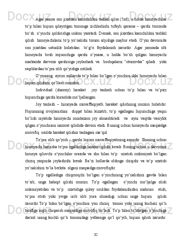 Agar jamoa son jixatdan kamchilikni tashkil qilsa (5x6), u holda himoyachilar
to‘p   bilan   hujum   qilayotgan   tomonga   zichlashishi   tufayli   qarama   –   qarshi   tomonda
bo‘sh   o‘yinchi qoldirishga imkon yaratadi. Demak, son jixatdan kamchilikni tashkil
qilish   himoyachilarni to‘p yo‘nalishi tomon siljishga majbur etadi. O‘yin davomida
son   jixatdan   ustunlik   holatidan     to‘g‘ri   foydalanish   zarurdir.   Agar   jamoada   olti
himoyachi   besh   xujumchiga   qarshi   o‘ynasa,   u   holda   bo‘sh   qolgan   himoyachi
markazda   darvoza   qarshisiga   joylashadi   va     boshqalarni   “straxovka”   qiladi     yoki
raqiblardan to‘pni olib qo‘yishga intiladi.
O‘yinning   ayrim xollarida to‘p bilan bo‘lgan o‘yinchini ikki himoyachi bilan
hujum qilishini qo‘llash mumkin. 
Individual   (shaxsiy)   harakat     joy   tanlash   uchun   to‘p   bilan   va   to‘psiz
hujumchiga qarshi kurashda mo‘ljallangan.
Joy   tanlash   –   himoyada   muvaffaqiyatli   harakat   qilishning   muxim   holatidir.
Hujumning   rivojlanishini     diqqat   bilan   kuzatib,   to‘p   egallagan   hujumchiga   yaqin
bo‘lish   niyatida   himoyachi   muntazam   joy   almashtiradi     va     ayni   vaqtda   vasiylik
qilgan o‘yinchisini nazorat qilishda davom etadi. Buning uchun himoyachi maqsadga
muvofiq  usulda harakat qilishni tanlagani ma’qul.
To‘pni olib qo‘yish – qarshi hujum muvaffaqiyatining asosidir. Shuning uchun
hiomyachi hamisha to‘pni egallashga harakat qilishi kerak. Buning uchun u darvozani
himoya   qiluvchi   o‘yinchilar   orasida   va   shu   bilan   to‘p     uzatish   imkoniyati   bo‘lgan
chiziq   yaqinida   joylashishi   kerak.   Ba’zi   hollarda   oldinga   chiqishi   va   to‘p   uzatish
yo‘nalishini to‘la berkita  olgani maqsadga muvofiqdir.
To‘p   egallashga   chiqmoqchi   bo‘lgan   o‘yinchining   yo‘nalishini   gavda   bilan
to‘sib,   unga   halaqit   qilishi   mumin.   To‘p   egallagan     o‘yinchi   mo‘ljalga   olish
imkoniyatidan   va   to‘p     uzatishga   qulay   usuldan   foydalanishidan   mahrum     etish,
to‘pni   otish   yoki   yerga   urib   olib   yura   olmasligi   uchun   unga   hujum     qilish
zarurdir.To‘p   bilan   bo‘lgan   o‘yinchini   yon   chiziq     tomon   yoki   uning   kuchsiz   qo‘li
tarafiga siqib chiqarish maqsadiga muvofiq bo‘ladi. To‘p bilan to‘xtatgan o‘yinchiga
darxol   uning   kuchli   qo‘li   tomonidagi   yelkasiga   qo‘l   qo‘yib,   hujum   qilish   zarurdir.
32 