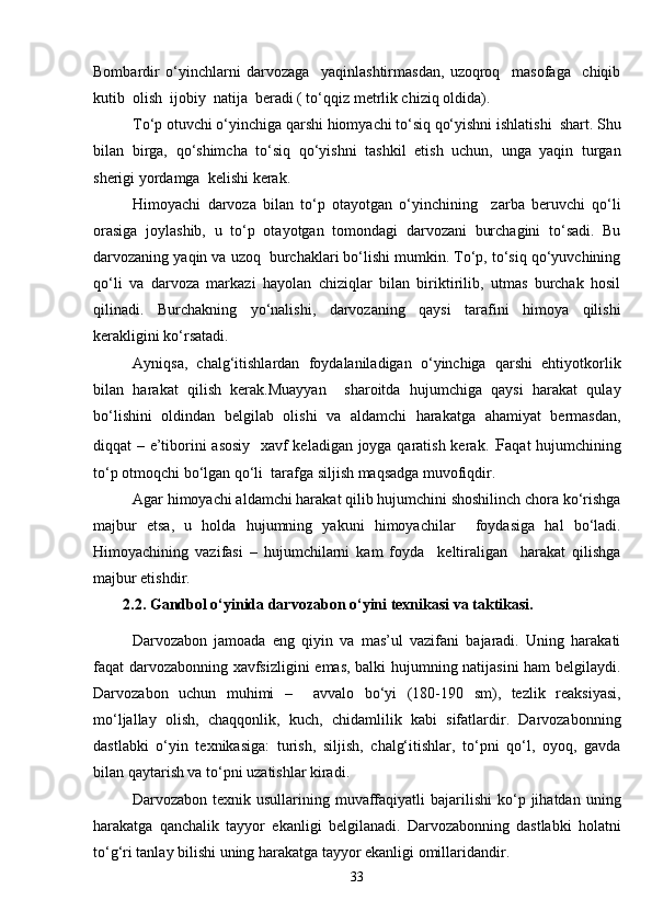 Bombardir   o‘yinchlarni   darvozaga     yaqinlashtirmasdan,   uzoqroq     masofaga     chiqib
kutib  olish  ijobiy  natija  beradi ( to‘qqiz metrlik chiziq oldida). 
To‘p otuvchi o‘yinchiga qarshi hiomyachi to‘siq qo‘yishni ishlatishi  shart. Shu
bilan   birga,   qo‘shimcha   to‘siq   qo‘yishni   tashkil   etish   uchun,   unga   yaqin   turgan
sherigi yordamga  kelishi kerak.
Himoyachi   darvoza   bilan   to‘p   otayotgan   o‘yinchining     zarba   beruvchi   qo‘li
orasiga   joylashib,   u   to‘p   otayotgan   tomondagi   darvozani   burchagini   to‘sadi.   Bu
darvozaning yaqin va uzoq  burchaklari bo‘lishi mumkin. To‘p, to‘siq qo‘yuvchining
qo‘li   va   darvoza   markazi   hayolan   chiziqlar   bilan   biriktirilib,   utmas   burchak   hosil
qilinadi.   Burchakning   yo‘nalishi,   darvozaning   qaysi   tarafini   himoya   qilishi
kerakligini ko‘rsatadi.
Ayniqsa,   chalg‘itishlardan   foydalaniladigan   o‘yinchiga   qarshi   ehtiyotkorlik
bilan   harakat   qilish   kerak.Muayyan     sharoitda   hujumchiga   qaysi   harakat   qulay
bo‘lishini   oldindan   belgilab   olishi   va   aldamchi   harakatga   ahamiyat   bermasdan,
diqqat – e’tiborini asosiy   xavf keladigan joyga qaratish kerak . F aqat hujumchining
to‘p otmoqchi bo‘lgan qo‘li  tarafga siljish maqsadga muvofiqdir.
Agar himoyachi aldamchi harakat qilib hujumchini shoshilinch chora ko‘rishga
majbur   etsa,   u   holda   hujumning   yakuni   himoyachilar     foydasiga   hal   bo‘ladi.
Himoyachining   vazifasi   –   hujumchilarni   kam   foyda     keltiraligan     harakat   qilishga
majbur etishdir.
2.2. Gandbol o‘yinida darvozabon o‘yini texnikasi va taktikasi.
Darvozabon   jamoada   eng   qiyin   va   mas’ul   vazifani   bajaradi.   Uning   harakati
faqat darvozabonning xavfsizligini  emas, balki hujumning natijasini  ham belgilaydi.
Darvozabon   uchun   muhimi   –     avvalo   bo‘yi   (180-190   sm),   tezlik   reaksiyasi,
mo‘ljallay   olish,   chaqqonlik,   kuch,   chidamlilik   kabi   sifatlardir.   Darvozabonning
dastlabki   o‘yin   texnikasiga:   turish,   siljish,   chalg‘itishlar,   to‘pni   qo‘l,   oyoq,   gavda
bilan qaytarish va to‘pni uzatishlar kiradi. 
Darvozabon  texnik  usullarining  muvaffaqiyatli  bajarilishi  ko‘p  jihatdan  uning
harakatga   qanchalik   tayyor   ekanligi   belgilanadi.   Darvozabonning   dastlabki   holatni
to‘g‘ri tanlay bilishi uning harakatga tayyor ekanligi omillaridandir.
33 