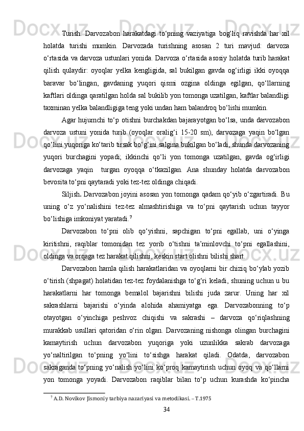 Turish.   Darvozabon   harakatdagi   to‘pning   vaziyatiga   bog‘liq   ravishda   har   xil
holatda   turishi   mumkin.   Darvozada   turishning   asosan   2   turi   mavjud:   darvoza
o‘rtasida va darvoza ustunlari yonida. Darvoza o‘rtasida asosiy holatda turib harakat
qilish   qulaydir:   oyoqlar   yelka   kengligida,   sal   bukilgan   gavda   og‘irligi   ikki   oyoqqa
baravar   bo‘lingan,   gavdaning   yuqori   qismi   ozgina   oldinga   egilgan,   qo‘llarning
kaftlari oldinga qaratilgan holda sal bukilib yon tomonga uzatilgan, kaftlar balandligi
taxminan yelka balandligiga teng yoki undan ham balandroq bo‘lishi mumkin.
Agar hujumchi to‘p otishni burchakdan bajarayotgan bo‘lsa, unda darvozabon
darvoza   ustuni   yonida   turib   (oyoqlar   oralig‘i   15-20   sm),   darvozaga   yaqin   bo‘lgan
qo‘lini yuqoriga ko‘tarib tirsak bo‘g‘ini salgina bukilgan bo‘ladi, shunda darvozaning
yuqori   burchagini   yopadi;   ikkinchi   qo‘li   yon   tomonga   uzatilgan,   gavda   og‘irligi
darvozaga   yaqin     turgan   oyoqqa   o‘tkazilgan.   Ana   shunday   holatda   darvozabon
bevosita to‘pni qaytaradi yoki tez-tez oldinga chiqadi.
Siljish .   Darvozabon joyini asosan yon tomonga qadam qo‘yib o‘zgartiradi. Bu
uning   o‘z   yo‘nalishini   tez-tez   almashtirishiga   va   to‘pni   qaytarish   uchun   tayyor
bo‘lishiga imkoniyat yaratadi. 7
Darvozabon   to‘pni   olib   qo‘yishni,   sapchigan   to‘pni   egallab,   uni   o‘yinga
kiritishni,   raqiblar   tomonidan   tez   yorib   o‘tishni   ta’minlovchi   to‘pni   egallashini,
oldinga va orqaga tez harakat qilishni, keskin start olishni bilishi shart.
Darvozabon hamla qilish harakatlaridan va oyoqlarni bir chiziq bo‘ylab yozib
o‘tirish (shpagat)  holatidan tez-tez foydalanishga to‘g‘ri  keladi, shuning uchun u bu
harakatlarni   har   tomonga   bemalol   bajarishni   bilishi   juda   zarur.   Uning   har   xil
sakrashlarni   bajarishi   o‘yinda   alohida   ahamiyatga   ega.   Darvozabonning   to‘p
otayotgan   o‘yinchiga   peshvoz   chiqishi   va   sakrashi   –   darvoza   qo‘riqlashning
murakkab   usullari   qatoridan   o‘rin   olgan.   Darvozaning   nishonga   olingan   burchagini
kamaytirish   uchun   darvozabon   yuqoriga   yoki   uzunlikka   sakrab   darvozaga
yo‘naltirilgan   to‘pning   yo‘lini   to‘sishga   harakat   qiladi.   Odatda,   darvozabon
sakraganda   to‘pning   yo‘nalish   yo‘lini   ko‘proq   kamaytirish   uchun   oyoq   va   qo‘llarni
yon   tomonga   yoyadi.   Darvozabon   raqiblar   bilan   to‘p   uchun   kurashda   ko‘pincha
7
  A.D. Novikov Jismoniy tarbiya nazariyasi va metodikasi. – T.1975
34 