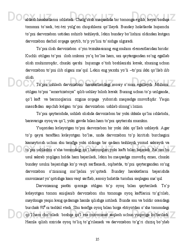aldash harakatlarini ishlatadi. Chalg‘itish maqsadida bir tomonga egilib, keyin boshqa
tomonni   to‘sadi,   tez-tez   yolg‘on  chiqishlarni  qo‘llaydi.  Bunday  holatlarda  hujumchi
to‘pni darvozabon ustidan oshirib tashlaydi, lekin bunday bo‘lishini oldindan kutgan
darvozabon darhol orqaga qaytib, to‘p yo‘lini to‘sishga ulguradi.
To‘pni ilish   darvozabon  o‘yin texnikasining eng muhim elementlaridan biridir.
Kuchli otilgan to‘pni   ilish imkoni yo‘q bo‘lsa ham, uni qaytargandan so‘ng egallab
olish muhimroqdir, chunki qarshi   hujumga o‘tish boshlanishi  kerak, shuning uchun
darvozabon to‘pni ilib olgani ma’qul. Lekin eng yaxshi yo‘li –to‘pni ikki qo‘llab ilib
olish. 
To‘pni   ushlash   darvozabon    harakatlaridagi   asosiy   o‘rinni   egallaydi.   Muhimi,
otilgan to‘pni “amortizatsiya” qilib ushlay bilish kerak. Buning uchun to‘p urilganda,
qo‘l   kaft     va   barmoqlarini     ozgina   orqaga     yuborish   maqsadga   muvofiqdir.   Yaqin
masofadan  sapchib kelgan  to‘pni  darvozabon  ushlab olmog‘i lozim.  
To‘pni qaytarishda, ushlab olishda darvozabon bir yoki ikkala qo‘lni ishlatishi,
baravariga oyoq va qo‘l, yoki gavda bilan ham to‘pni qaytarishi mumkin.
Yuqoridan   kelayotgan   to‘pni   darvozabon  bir   yoki   ikki   qo‘llab  ushlaydi.   Agar
to‘p   qaysi   tarafdan   kelayotgan   bo‘lsa,   unda   darvozabon   to‘p   kiritish   burchagini
kamaytirish   uchun   shu   tarafga   yoki   oldinga   bir   qadam   tashlaydi   yoxud   sakraydi   va
to‘pni ushlashni o‘sha tomondagi qo‘l barmoqlari yoki kafti bilan bajaradi. Ba’zan bu
usul sakrab yiqilgan holda ham bajariladi, lekin bu maqsadga muvofiq emas, chunki
bunday usulni  bajarishga  ko‘p vaqti   sarflanadi, oqibatda,  to‘pni   qaytargandan  so‘ng
darvozabon   o‘zinining   mo‘ljalini   yo‘qotadi.   Bunday   harakatlarni   bajarishda
muvozanat yo‘qotishga kam vaqt sarflab, asosiy holatda turishni saqlagan ma’qul.
Darvozaning   pastki   qismiga   otilgan   to‘p   oyoq   bilan   qaytariladi.   To‘p
kelayotgan   tomon   aniqlanib   darvozabon   shu   tomonga   oyoq   kaftlarini   to‘g‘rilab,
maydonga yaqin keng qadamga hamla qilishga intiladi. Bunda son va boldir orasidagi
burchak 90 0 
ni tashkil etadi. Shu tarafga oyoq bilan birga ehtiyotdan o‘sha tomondagi
qo‘l ham cho‘ziladi: boshqa qo‘l esa muvozanat saqlash uchun yuqoriga ko‘tariladi.
Hamla   qilish   oxirida   oyoq   to‘liq   to‘g‘rilanadi   va   darvozabon   to‘g‘ri   chiziq   bo‘ylab
35 