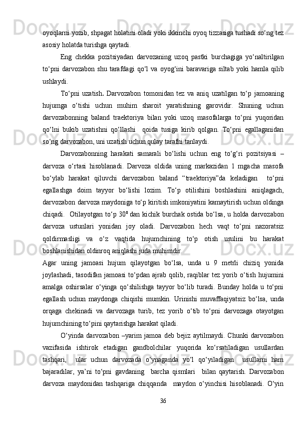 oyoqlarni yozib, shpagat holatini oladi yoki ikkinchi oyoq tizzasiga tushadi so‘ng tez
asosiy holatda turishga qaytadi. 
Eng   chekka   pozitsiyadan   darvozaning   uzoq   pastki   burchagiga   yo‘naltirilgan
to‘pni   darvozabon   shu   tarafdagi   qo‘l   va   oyog‘ini   baravariga   siltab   yoki   hamla   qilib
ushlaydi.
To‘pni   uzatish .   Darvozabon   tomonidan   tez   va   aniq   uzatilgan   to‘p   jamoaning
hujumga   o‘tishi   uchun   muhim   sharoit   yaratishning   garovidir.   Shuning   uchun
darvozabonning   baland   traektoriya   bilan   yoki   uzoq   masofalarga   to‘pni   yuqoridan
qo‘lni   bukib   uzatishni   qo‘llashi     qoida   tusiga   kirib   qolgan.   To‘pni   egallaganidan
so‘ng darvozabon, uni uzatish uchun qulay tarafni tanlaydi.
Darvozabonning   harakati   samarali   bo‘lishi   uchun   eng   to‘g‘ri   pozitsiyasi   –
darvoza   o‘rtasi   hisoblanadi.   Darvoza   oldida   uning   markazidan   1   mgacha   masofa
bo‘ylab   harakat   qiluvchi   darvozabon   baland   “traektoriya”da   keladigan     to‘pni
egallashga   doim   tayyor   bo‘lishi   lozim.   To‘p   otilishini   boshlashini   aniqlagach,
darvozabon darvoza maydoniga to‘p kiritish imkoniyatini kamaytirish uchun oldinga
chiqadi.   Otilayotgan to‘p 30 0  
dan kichik burchak ostida bo‘lsa, u holda darvozabon
darvoza   ustunlari   yonidan   joy   oladi.   Darvozabon   hech   vaqt   to‘pni   nazoratsiz
qoldirmasligi   va   o‘z   vaqtida   hujumchining   to‘p   otish   usulini   bu   harakat
boshlanishidan oldinroq aniqlashi juda muhimdir. 
Agar   uning   jamoasi   hujum   qilayotgan   bo‘lsa,   unda   u   9   metrli   chiziq   yonida
joylashadi,   tasodifan   jamoasi   to‘pdan   ajrab   qolib,   raqiblar   tez   yorib   o‘tish   hujumini
amalga   oshirsalar   o‘yinga   qo‘shilishga   tayyor   bo‘lib   turadi.   Bunday   holda   u   to‘pni
egallash   uchun   maydonga   chiqishi   mumkin.   Urinishi   muvaffaqiyatsiz   bo‘lsa,   unda
orqaga   chekinadi   va   darvozaga   turib,   tez   yorib   o‘tib   to‘pni   darvozaga   otayotgan
hujumchining to‘pini qaytarishga harakat qiladi.
O‘yinda   darvozabon   –yarim   jamoa   deb   bejiz   aytilmaydi.   Chunki   darvozabon
vazifasida   ishtirok   etadigan   gandbolchilar   yuqorida   ko‘rsatiladigan   usullardan
tashqari,     ular   uchun   darvozada   o‘ynaganda   yo‘l   qo‘yiladigan     usullarni   ham
bajaradilar,   ya’ni   to‘pni   gavdaning     barcha   qismlari     bilan   qaytarish.   Darvozabon
darvoza   maydonidan   tashqariga   chiqqanda     maydon   o‘yinchisi   hisoblanadi.   O‘yin
36 
