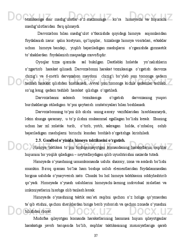 texnikasiga   doir   mashg‘ulotlar   o‘z   mazmuniga       ko‘ra     himoyachi   va   hujumchi
mashg‘ulotlaridan  farq qilmaydi.
  Darvozabon   bilan   mashg‘ulot   o‘tkazishda   quyidagi   himoya     anjomlaridan
foydalanish   zarur:  qalin  kostyum,  qo‘lqoplar,    tizzalarga  himoya  vositalari,  erkaklar
uchun     himoya   bandaji,     yiqilib   bajariladigan   mashqlarni     o‘rganishda   gimnastik
to‘shaklardan  foydalanish maqsadga muvofiqdir.
Oyoqlar   tizza   qismida     sal   bukilgan.   Dastlabki   holatda     yo‘nalishlarin
o‘zgartirib     harakat   qilinadi.   Darvozabonni   harakat   texnikasiga     o‘rgatish     darvoza
chizig‘i   va   6-metrli   darvozabon   maydoni     chizig‘i   bo‘ylab   yon   tomonga   qadam
tashlab   harakat   qilishdan   boshlanadi.   Avval   yon   tomonga   kichik   qadamlar   tashlab,
so‘ng keng  qadam tashlab  harakat  qilishga  o‘rgatiladi.
Darvozabanni   sakrash     texnikasiga     o‘rgatish     darvozaning   yuqori
burchaklariga otiladigan  to‘pni qaytarish  imitatsiyalari bilan boshlanadi.
Darvozabonning to‘pni ilib olishi   uning asosiy   vazifalaridan   hisoblanmaydi,
lekin shunga qaramay,   u to‘p ilishni mukammal egallagan bo‘lishi kerak.   Shuning
uchun   har   xil   xolatda:   turib,     o‘tirib,   yotib,   sakragan     holda,   o‘mbaloq     oshib
bajariladigan  mashqlarni  birinchi  kundan  boshlab o‘rgatishga  kirishiladi.
2.3. Gandbol o‘yinida himoya taktikasini o‘rgatish.
Himoya   taktikasi   to‘pni   boshqarmayotgan   komandaning   harakatlarini   raqiblar
hujumini bir yoqlik qiladigan – neytrallaydigan qilib uyushtirishni nazarda tutadi.
Himoyada o‘ynashning umumkomanda uslubi shaxsiy, zona va aralash bo‘lishi
mumkin.   Biroq   qisman   bo‘lsa   ham   boshqa   uslub   elementlaridan   foydalanmasdan
birgina   uslubda   o‘ynayverish   xato.   Chunki   bu   hol   himoya   taktikasini   oddiylashtirib
q o‘yadi.   Himoyada   o‘ynash   uslublarini   himoyachi-larning   individual   xislatlari   va
imkoniyatlarini hisobga olib tanlash kerak.
Himoyada   o‘ynashning   taktik   san’ati   raqibni   qachon   o‘ z   holiga   q o‘ymasdan
ta’ q ib etishni, qachon sheriklardan biriga berib yuborish va qachon zonada o‘ynashni
bilishdan iborat.
Mudofaa   qilayotgan   komanda   harakatlarining   hammasi   hujum   qilayotganlar
harakatiga   javob   tari q asida   bo‘lib,   raqiblar   taktikasining   xususiyatlariga   qarab
37 