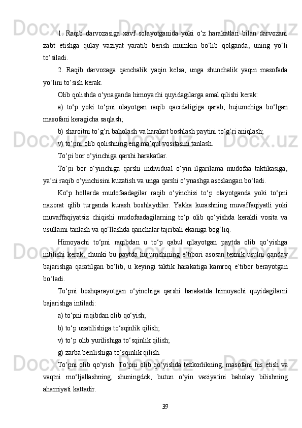 1.   Raqib   darvozasiga   xavf   solayotganida   yoki   o‘z   harakatlari   bilan   darvozani
zabt   etishga   qulay   vaziyat   yaratib   berish   mumkin   bo‘lib   qolganda,   uning   yo‘li
to‘siladi.
2.   Raqib   darvozaga   qanchalik   yaqin   kelsa,   unga   shunchalik   yaqin   masofada
yo‘lini to‘sish kerak.
Olib qolishda o‘ynaganda himoyachi quyidagilarga amal qilishi kerak:
a)   to‘p   yoki   to‘pni   olayotgan   raqib   q aerdaligiga   qarab,   hujumchiga   bo‘lgan
masofani keragicha sa q lash;
b) sharoitni to‘g‘ri baholash va harakat boshlash paytini to‘g‘ri aniqlash;
v) to‘pni olib qolishning eng ma’qul vositasini tanlash.
To‘pi bor o‘yinchiga qarshi harakatlar.
To‘pi   bor   o‘yinchiga   qarshi   individual   o‘yin   ilgarilama   mudofaa   taktikasiga,
ya’ni raqib o‘yinchisini kuzatish va unga qarshi o‘ynashga asoslangan bo‘ladi.
Ko‘p   hollarda   mudofaadagilar   raqib   o‘yinchisi   to‘p   olayotganda   yoki   to‘pni
nazorat   qilib   turganda   kurash   boshlaydilar.   Yakka   kurashning   muvaffaqiyatli   yoki
muvaffaqiyatsiz   chiqishi   mudofaadagilarning   to‘p   olib   qo‘yishda   kerakli   vosita   va
usullarni tanlash va qo‘llashda qanchalar tajribali ekaniga bog‘liq.
Himoyachi   to‘pni   raqibdan   u   to‘p   qabul   qilayotgan   paytda   olib   qo‘yishga
intilishi  kerak, chunki  bu paytda hujumchining e’tibori  asosan  texnik usulni  qanday
bajarishga   q aratilgan   bo‘lib,   u   keyingi   taktik   harakatiga   kamroq   e’tibor   berayotgan
bo‘ladi. 
To‘pni   boshqarayotgan   o‘yinchiga   qarshi   harakatda   himoyachi   quyidagilarni
bajarishga intiladi:
a) to‘pni raqibdan olib qo‘yish;
b) to‘p uzatilishiga to‘sqinlik qilish;
v) to‘p olib yurilishiga to‘sqinlik qilish;
g) zarba berilishiga to‘sqinlik qilish.
To‘pni olib qo‘yish . To‘pni olib qo‘yishda tezkorlikning, masofani   h is etish va
vaqtni   mo‘ljallashning,   shuningdek,   butun   o‘yin   vaziyatini   baholay   bilishning
ahamiyati kattadir.
39 