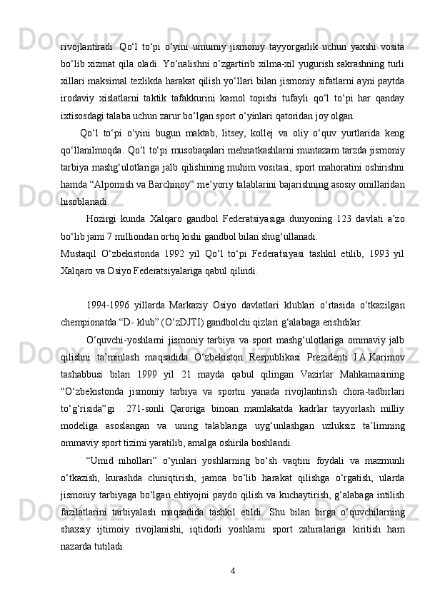 rivojlantiradi.   Qo‘l   to‘pi   o‘yini   umumiy   jismoniy   tayyorgarlik   uchun   yaxshi   vosita
bo‘lib xizmat qila oladi. Yo‘nalishni o‘zgartirib xilma-xil yugurish sakrashning turli
xillari  maksimal  tezlikda harakat qilish yo‘llari  bilan jismoniy sifatlarni  ayni  paytda
irodaviy   xislatlarni   taktik   tafakkurini   kamol   topishi   tufayli   qo‘l   to‘pi   har   qanday
ixtisosdagi talaba uchun zarur bo‘lgan sport o‘yinlari qatoridan joy olgan.
Qo‘l   to‘pi   o‘yini   bugun   maktab,   litsey,   kollej   va   oliy   o‘quv   yurtlarida   keng
qo‘llanilmoqda. Qo‘l to‘pi musobaqalari mehnatkashlarni muntazam tarzda jismoniy
tarbiya mashg‘ulotlariga jalb qilishining muhim vositasi, sport mahoratini oshirishni
hamda “Alpomish va Barchinoy” me’yoriy talablarini bajarishning asosiy omillaridan
hisoblanadi.
Hozirgi   kunda   Xalqaro   gandbol   Federatsiyasiga   dunyoning   123   davlati   a’zo
bo‘lib jami 7 milliondan ortiq kishi gandbol bilan shug‘ullanadi. 
Mustaqil   O‘zbekistonda   1992   yil   Qo‘l   to‘pi   Federatsiyasi   tashkil   etilib,   1993   yil
Xalqaro va Osiyo Federatsiyalariga qabul qilindi.
1994-1996   yillarda   Markaziy   Osiyo   davlatlari   klublari   o‘rtasida   o‘tkazilgan
chempionatda “D- klub” (O‘zDJTI) gandbolchi qizlari g‘alabaga erishdilar.
O‘quvchi-yoshlarni   jismoniy   tarbiya   va   sport   mashg‘ulotlariga   ommaviy   jalb
qilishni   ta’minlash   maqsadida   O‘zbekiston   Respublikasi   Prezidenti   I.A.Karimov
tashabbusi   bilan   1999   yil   21   mayda   qabul   qilingan   Vazirlar   Mahkamasining
“O‘zbekistonda   jismoniy   tarbiya   va   sportni   yanada   rivojlantirish   chora-tadbirlari
to‘g‘risida”gi     271-sonli   Qaroriga   binoan   mamlakatda   kadrlar   tayyorlash   milliy
modeliga   asoslangan   va   uning   talablariga   uyg‘unlashgan   uzluksiz   ta’limning
ommaviy sport tizimi yaratilib, amalga oshirila boshlandi.
“Umid   nihollari”   o‘yinlari   yoshlarning   bo‘sh   vaqtini   foydali   va   mazmunli
o‘tkazish,   kurashda   chiniqtirish,   jamoa   bo‘lib   harakat   qilishga   o‘rgatish,   ularda
jismoniy tarbiyaga bo‘lgan ehtiyojni paydo qilish va kuchaytirish, g‘alabaga intilish
fazilatlarini   tarbiyalash   maqsadida   tashkil   etildi.   Shu   bilan   birga   o‘quvchilarning
shaxsiy   ijtimoiy   rivojlanishi,   iqtidorli   yoshlarni   sport   zahiralariga   kiritish   ham
nazarda tutiladi.
4 