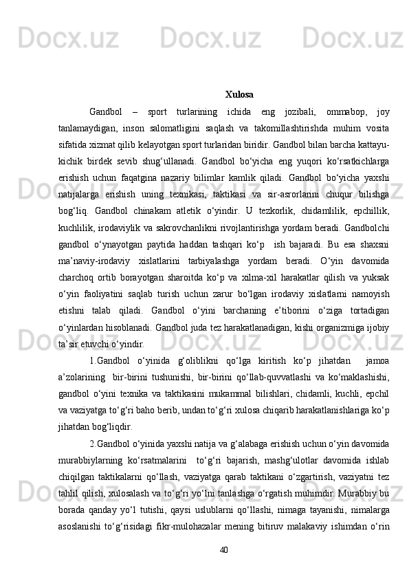 Xulosa
Gandbol   –   sport   turlarining   ichida   eng   jozibali,   ommabop,   joy
tanlamaydigan,   inson   salomatligini   saqlash   va   takomillashtirishda   muhim   vosita
sifatida xizmat qilib kelayotgan sport turlaridan biridir. Gandbol bilan barcha kattayu-
kichik   birdek   sevib   shug‘ullanadi.   Gandbol   bo‘yicha   eng   yuqori   ko‘rsatkichlarga
erishish   uchun   faqatgina   nazariy   bilimlar   kamlik   qiladi.   Gandbol   bo‘yicha   yaxshi
natijalarga   erishish   uning   texnikasi,   taktikasi   va   sir-asrorlarini   chuqur   bilishga
bog‘liq.   Gandbol   chinakam   atletik   o‘yindir.   U   tezkorlik,   chidamlilik,   epchillik,
kuchlilik, irodaviylik va sakrovchanlikni rivojlantirishga yordam beradi. Gandbolchi
gandbol   o‘ynayotgan   paytida   haddan   tashqari   ko‘p     ish   bajaradi.   Bu   esa   shaxsni
ma’naviy-irodaviy   xislatlarini   tarbiyalashga   yordam   beradi.   O‘yin   davomida
charchoq   ortib   borayotgan   sharoitda   ko‘p   va   xilma-xil   harakatlar   qilish   va   yuksak
o‘yin   faoliyatini   saqlab   turish   uchun   zarur   bo‘lgan   irodaviy   xislatlarni   namoyish
etishni   talab   qiladi.   Gandbol   o‘yini   barchaning   e’tiborini   o‘ziga   tortadigan
o‘yinlardan hisoblanadi. Gandbol juda tez harakatlanadigan, kishi organizmiga ijobiy
ta’sir etuvchi o‘yindir.
1.Gandbol   o‘yinida   g‘oliblikni   qo‘lga   kiritish   ko‘p   jihatdan     jamoa
a’zolarining     bir-birini   tushunishi,   bir-birini   qo‘llab-quvvatlashi   va   ko‘maklashishi,
gandbol   o‘yini   texnika   va   taktikasini   mukammal   bilishlari,   chidamli,   kuchli,   epchil
va vaziyatga to‘g‘ri baho berib, undan to‘g‘ri xulosa chiqarib harakatlanishlariga ko‘p
jihatdan bog‘liqdir.
2.Gandbol o‘yinida yaxshi natija va g‘alabaga erishish uchun o‘yin davomida
murabbiylarning   ko‘rsatmalarini     to‘g‘ri   bajarish,   mashg‘ulotlar   davomida   ishlab
chiqilgan   taktikalarni   qo‘llash,   vaziyatga   qarab   taktikani   o‘zgartirish,   vaziyatni   tez
tahlil qilish, xulosalash va to‘g‘ri yo‘lni tanlashga o‘rgatish muhimdir. Murabbiy bu
borada   qanday   yo‘l   tutishi,   qaysi   uslublarni   qo‘llashi,   nimaga   tayanishi,   nimalarga
asoslanishi   to‘g‘risidagi   fikr-mulohazalar   mening   bitiruv   malakaviy   ishimdan   o‘rin
40 