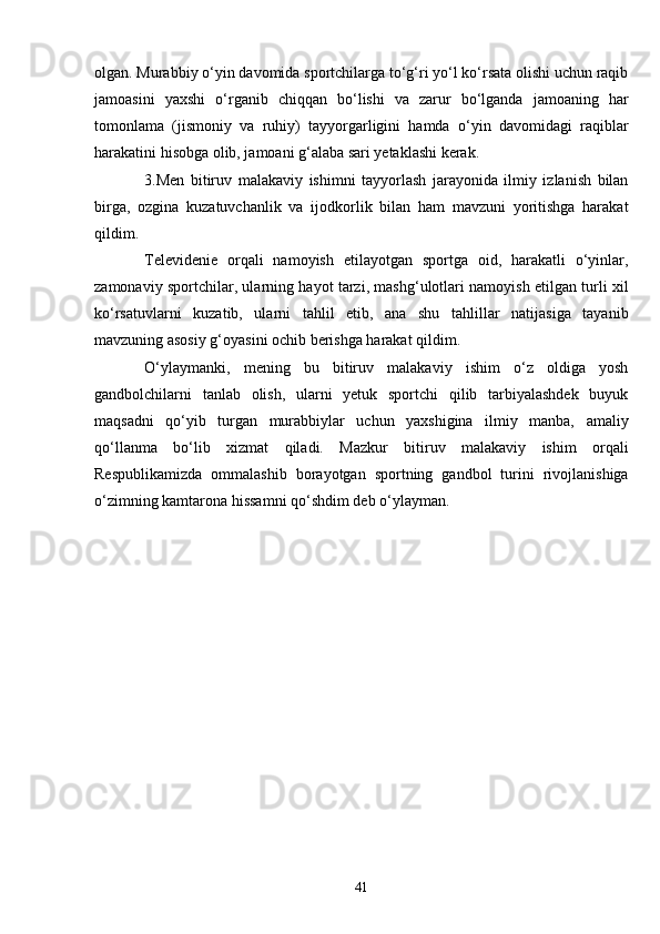 olgan. Murabbiy o‘yin davomida sportchilarga to‘g‘ri yo‘l ko‘rsata olishi uchun raqib
jamoasini   yaxshi   o‘rganib   chiqqan   bo‘lishi   va   zarur   bo‘lganda   jamoaning   har
tomonlama   (jismoniy   va   ruhiy)   tayyorgarligini   hamda   o‘yin   davomidagi   raqiblar
harakatini hisobga olib, jamoani g‘alaba sari yetaklashi kerak.
3.Men   bitiruv   malakaviy   ishimni   tayyorlash   jarayonida   ilmiy   izlanish   bilan
birga,   ozgina   kuzatuvchanlik   va   ijodkorlik   bilan   ham   mavzuni   yoritishga   harakat
qildim. 
Televidenie   orqali   namoyish   etilayotgan   sportga   oid,   harakatli   o‘yinlar,
zamonaviy sportchilar, ularning hayot tarzi, mashg‘ulotlari namoyish etilgan turli xil
ko‘rsatuvlarni   kuzatib,   ularni   tahlil   etib,   ana   shu   tahlillar   natijasiga   tayanib
mavzuning asosiy g‘oyasini ochib berishga harakat qildim.
O‘ylaymanki,   mening   bu   bitiruv   malakaviy   ishim   o‘z   oldiga   yosh
gandbolchilarni   tanlab   olish,   ularni   yetuk   sportchi   qilib   tarbiyalashdek   buyuk
maqsadni   qo‘yib   turgan   murabbiylar   uchun   yaxshigina   ilmiy   manba,   amaliy
qo‘llanma   bo‘lib   xizmat   qiladi.   Mazkur   bitiruv   malakaviy   ishim   orqali
Respublikamizda   ommalashib   borayotgan   sportning   gandbol   turini   rivojlanishiga
o‘zimning kamtarona hissamni qo‘shdim deb o‘ylayman.
41 
