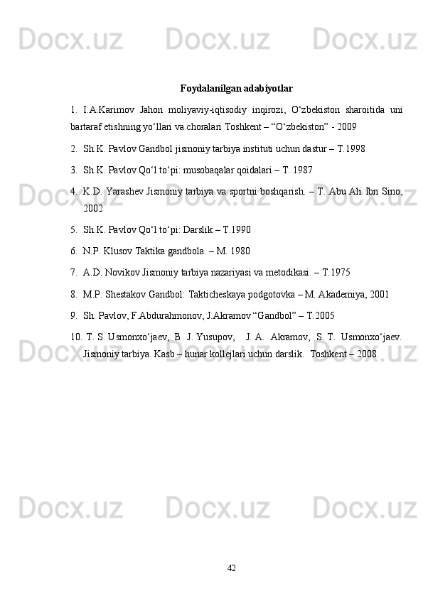 Foydalanilgan adabiyotlar
1.   I.A.Karimov   Jahon   moliyaviy-iqtisodiy   inqirozi,   O‘zbekiston   sharoitida   uni
bartaraf etishning yo‘llari va choralari Toshkent – “O‘zbekiston” - 2009 
2. Sh.K. Pavlov Gandbol jismoniy tarbiya instituti uchun dastur – T.1998 
3. Sh.K. Pavlov Qo‘l to‘pi: musobaqalar qoidalari – T. 1987
4. K.D. Yarashev Jismoniy tarbiya va sportni boshqarish. – T. Abu Ali Ibn Sino,
2002
5. Sh.K. Pavlov Qo‘l to‘pi: Darslik – T.1990
6. N.P. Klusov Taktika gandbola. – M. 1980
7. A.D. Novikov Jismoniy tarbiya nazariyasi va metodikasi. – T.1975
8. M.P. Shestakov Gandbol: Takticheskaya podgotovka – M. Akademiya, 2001
9. Sh. Pavlov, F.Abdurahmonov, J.Akramov “Gandbol” – T.2005
10.  T. S. Usmonxo‘jaev,  B. J. Yusupov,    J. A.  Akramov,  S. T.  Usmonxo‘jaev.
Jismoniy tarbiya. Kasb – hunar kollejlari uchun darslik.  Toshkent – 2008. 
42 