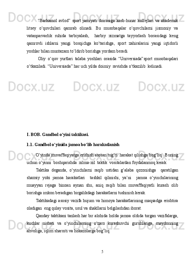 “Barkamol   avlod”   sport   jamiyati   doirasiga   kasb-hunar   kollejlari   va   akademik
litsey   o‘quvchilari   qamrab   olinadi.   Bu   musobaqalar   o‘quvchilarni   jismoniy   va
vatanparvarlik   ruhida   tarbiyalash,     harbiy   xizmatga   tayyorlash   borasidagi   keng
qamrovli   ishlarni   yangi   bosqichga   ko‘tarishga,   sport   zahiralarini   yangi   iqtidorli
yoshlar bilan muntazam to‘ldirib borishga yordam beradi. 
Oliy   o‘quv   yurtlari   talaba   yoshlari   orasida   “Universiada”sport   musobaqalari
o‘tkaziladi. “Universiada” har uch yilda doimiy  ravishda o‘tkazilib  kelinadi. 
I .  BOB . Gandbol o‘yini taktikasi.
1.1.  G andbol o‘yinida jamoa bo‘lib harakatlanish 
O‘yinda muvaffaqiyatga erishish asosan tug‘ri  harakat qilishga bog‘liq.  Buning
uchun o‘yinni  boshqarishda  xilma-xil  taktik  vositalardan foydalanmoq kerak. 
Taktika   deganda,   o‘yinchilarni   raqib   ustidan   g‘alaba   qozonishga     qaratilgan
shaxsiy   yoki   jamoa   harakatlari     tashkil   qilinishi,   ya’ni     jamoa   o‘yinchilarining
muayyan   rejaga   binoan   aynan   shu,   aniq   raqib   bilan   muvaffaqiyatli   kurash   olib
borishga imkon beradigan birgalikdagi harakatlarni tushinish kerak. 
Taktikadagi  asosiy   vazifa  hujum  va  himoya  harakatlarining  maqsadga  erishtira
oladigan  eng qulay vosita, usul va shakllarni belgilashdan iborat.
Qanday taktikani tanlash har bir alohida holda jamoa oldida turgan vazifalarga,
kuchlar   nisbati   va   o‘yinchilarning   o‘zaro   kurashuvchi   guruhlariga,   maydonning
ahvoliga, iqlim sharoiti va hokazolarga bog‘liq. 
5 