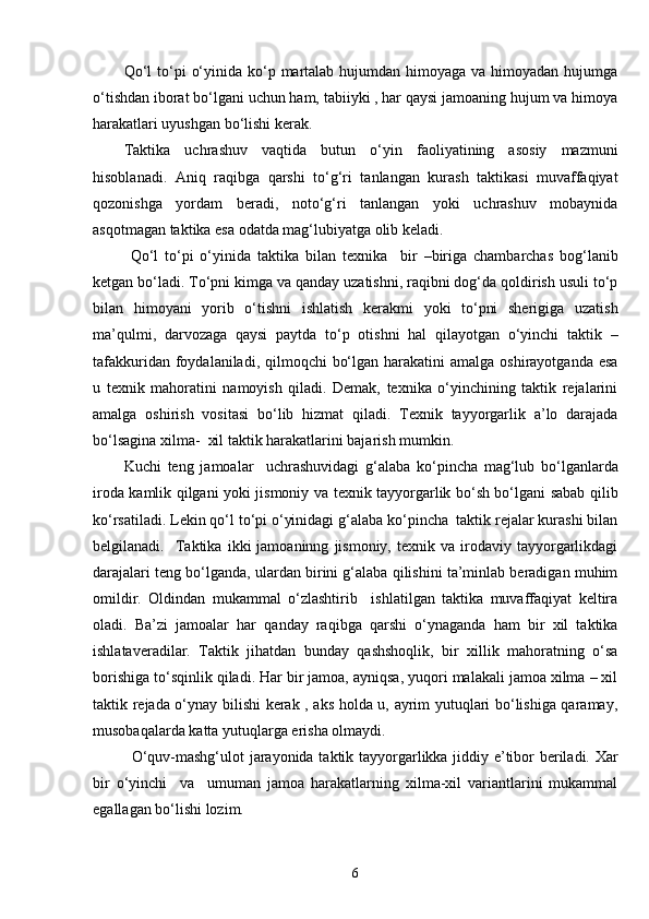 Qo‘l  to‘pi  o‘yinida ko‘p martalab hujumdan himoyaga va himoyadan hujumga
o‘tishdan iborat bo‘lgani uchun ham, tabiiyki , har qaysi jamoaning hujum va himoya
harakatlari uyushgan bo‘lishi kerak.
Taktika   uchrashuv   vaqtida   butun   o‘yin   faoliyatining   asosiy   mazmuni
hisoblanadi.   Aniq   raqibga   qarshi   to‘g‘ri   tanlangan   kurash   taktikasi   muvaffaqiyat
qozonishga   yordam   beradi,   noto‘g‘ri   tanlangan   yoki   uchrashuv   mobaynida
asqotmagan taktika esa odatda mag‘lubiyatga olib keladi.
  Qo‘l   to‘pi   o‘yinida   taktika   bilan   texnika     bir   –biriga   chambarchas   bog‘lanib
ketgan bo‘ladi. To‘pni kimga va qanday uzatishni, raqibni dog‘da qoldirish usuli to‘p
bilan   himoyani   yorib   o‘tishni   ishlatish   kerakmi   yoki   to‘pni   sherigiga   uzatish
ma’qulmi,   darvozaga   qaysi   paytda   to‘p   otishni   hal   qilayotgan   o‘yinchi   taktik   –
tafakkuridan foydalaniladi, qilmoqchi  bo‘lgan  harakatini  amalga  oshirayotganda esa
u   texnik   mahoratini   namoyish   qiladi.   Demak,   texnika   o‘yinchining   taktik   rejalarini
amalga   oshirish   vositasi   bo‘lib   hizmat   qiladi.   Texnik   tayyorgarlik   a’lo   darajada
bo‘lsagina xilma-  xil taktik harakatlarini bajarish mumkin.
Kuchi   teng   jamoalar     uchrashuvidagi   g‘alaba   ko‘pincha   mag‘lub   bo‘lganlarda
iroda kamlik qilgani yoki jismoniy va texnik tayyorgarlik bo‘sh bo‘lgani sabab qilib
ko‘rsatiladi. Lekin qo‘l to‘pi o‘yinidagi g‘alaba ko‘pincha  taktik rejalar kurashi bilan
belgilanadi.    Taktika   ikki   jamoaninng   jismoniy,   texnik  va   irodaviy   tayyorgarlikdagi
darajalari teng bo‘lganda, ulardan birini g‘alaba qilishini ta’minlab beradigan muhim
omildir.   Oldindan   mukammal   o‘zlashtirib     ishlatilgan   taktika   muvaffaqiyat   keltira
oladi.   Ba’zi   jamoalar   har   qanday   raqibga   qarshi   o‘ynaganda   ham   bir   xil   taktika
ishlataveradilar.   Taktik   jihatdan   bunday   qashshoqlik,   bir   xillik   mahoratning   o‘sa
borishiga to‘sqinlik qiladi. Har bir jamoa, ayniqsa, yuqori malakali jamoa xilma – xil
taktik rejada o‘ynay bilishi kerak , aks holda u, ayrim yutuqlari bo‘lishiga qaramay,
musobaqalarda katta yutuqlarga erisha olmaydi.
O‘quv-mashg‘ulot jarayonida taktik tayyorgarlikka jiddiy e’tibor beriladi. Xar
bir   o‘yinchi     va     umuman   jamoa   harakatlarning   xilma-xil   variantlarini   mukammal
egallagan bo‘lishi lozim. 
6 