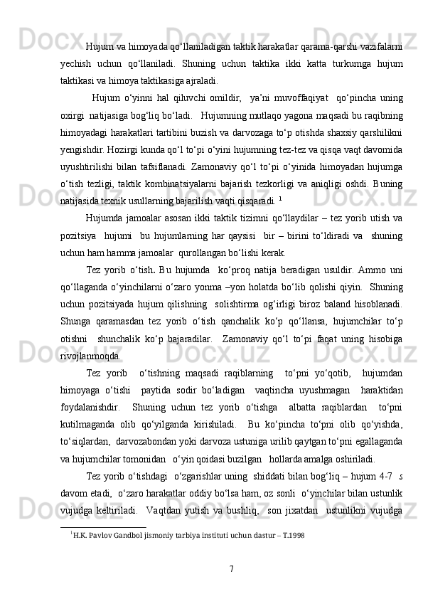 Hujum va himoyada qo‘llaniladigan taktik harakatlar qarama-qarshi vazifalarni
yechish   uchun   qo‘llaniladi.   Shuning   uchun   taktika   ikki   katta   turkumga   hujum
taktikasi va himoya taktikasiga ajraladi.
  Hujum   o‘yinni   hal   qiluvchi   omildir,     ya’ni   muvoffaqiyat     qo‘pincha   uning
oxirgi  natijasiga bog‘liq bo‘ladi.   Hujumning mutlaqo yagona maqsadi bu raqibning
himoyadagi harakatlari tartibini buzish va darvozaga to‘p otishda shaxsiy qarshilikni
yengishdir. Hozirgi kunda qo‘l to‘pi o‘yini hujumning tez-tez va qisqa vaqt davomida
uyushtirilishi   bilan   tafsiflanadi.   Zamonaviy   qo‘l   to‘pi   o‘yinida   himoyadan   hujumga
o‘tish   tezligi,   taktik   kombinatsiyalarni   bajarish   tezkorligi   va   aniqligi   oshdi.   Buning
natijasida texnik usullarning bajarilish vaqti qisqaradi.  1
  Hujumda   jamoalar   asosan   ikki   taktik   tizimni   qo‘llaydilar   –   tez   yorib   utish   va
pozitsiya     hujumi     bu   hujumlarning   har   qaysisi     bir   –   birini   to‘ldiradi   va     shuning
uchun ham hamma jamoalar  qurollangan bo‘lishi kerak. 
Tez   yorib   o‘tish .   Bu   hujumda     ko‘proq   natija   beradigan   usuldir.   Ammo   uni
qo‘llaganda   o‘yinchilarni   o‘zaro  yonma  –yon  holatda   bo‘lib  qolishi  qiyin.    Shuning
uchun   pozitsiyada   hujum   qilishning     solishtirma   og‘irligi   biroz   baland   hisoblanadi.
Shunga   qaramasdan   tez   yorib   o‘tish   qanchalik   ko‘p   qo‘llansa,   hujumchilar   to‘p
otishni     shunchalik   ko‘p   bajaradilar.     Zamonaviy   qo‘l   to‘pi   faqat   uning   hisobiga
rivojlanmoqda. 
Tez   yorib     o‘tishning   maqsadi   raqiblarning     to‘pni   yo‘qotib,     hujumdan
himoyaga   o‘tishi     paytida   sodir   bo‘ladigan     vaqtincha   uyushmagan     haraktidan
foydalanishdir.     Shuning   uchun   tez   yorib   o‘tishga     albatta   raqiblardan     to‘pni
kutilmaganda   olib   qo‘yilganda   kirishiladi.     Bu   ko‘pincha   to‘pni   olib   qo‘yishda,
to‘siqlardan,  darvozabondan yoki darvoza ustuniga urilib qaytgan to‘pni egallaganda
va hujumchilar tomonidan   o‘yin qoidasi buzilgan   hollarda amalga oshiriladi. 
Tez yorib o‘tishdagi   o‘zgarishlar uning   shiddati bilan bog‘liq – hujum 4-7     s
davom etadi,  o‘zaro harakatlar oddiy bo‘lsa ham, oz sonli  o‘yinchilar bilan ustunlik
vujudga   keltiriladi.     Vaqtdan   yutish   va   bushliq,     son   jixatdan     ustunlikni   vujudga
1
H .K. Pavlov Gandbol jismoniy tarbiya instituti uchun dastur – T.1998 
7 