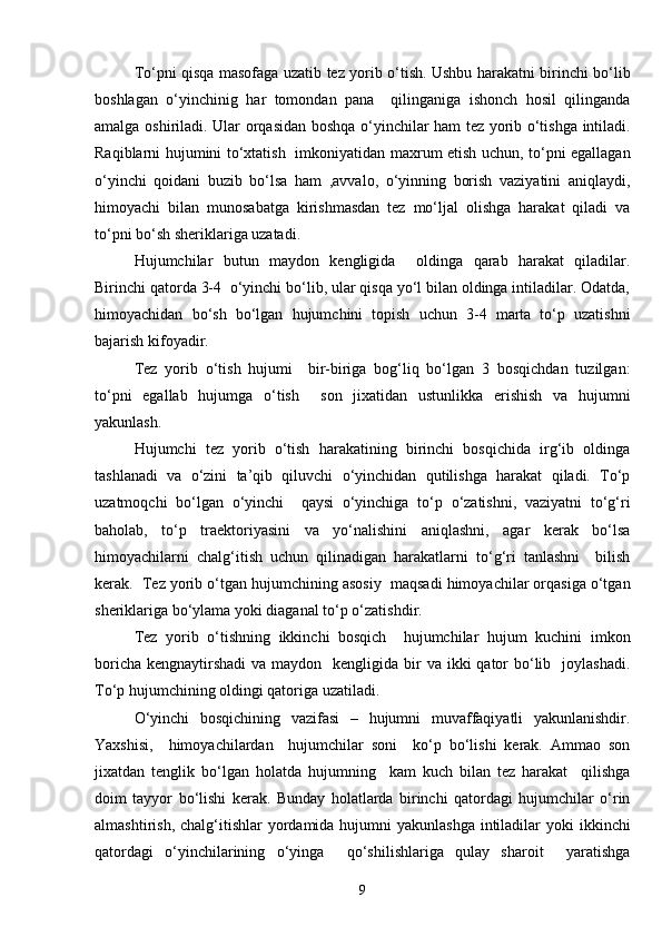 To‘pni qisqa masofaga uzatib tez yorib o‘tish. Ushbu harakatni birinchi bo‘lib
boshlagan   o‘yinchinig   har   tomondan   pana     qilinganiga   ishonch   hosil   qilinganda
amalga oshiriladi. Ular orqasidan boshqa o‘yinchilar ham tez yorib o‘tishga intiladi.
Raqiblarni hujumini to‘xtatish   imkoniyatidan maxrum etish uchun, to‘pni egallagan
o‘yinchi   qoidani   buzib   bo‘lsa   ham   ,avvalo,   o‘yinning   borish   vaziyatini   aniqlaydi,
himoyachi   bilan   munosabatga   kirishmasdan   tez   mo‘ljal   olishga   harakat   qiladi   va
to‘pni bo‘sh sheriklariga uzatadi. 
Hujumchilar   butun   maydon   kengligida     oldinga   qarab   harakat   qiladilar.
Birinchi qatorda 3-4  o‘yinchi bo‘lib, ular qisqa yo‘l bilan oldinga intiladilar. Odatda,
himoyachidan   bo‘sh   bo‘lgan   hujumchini   topish   uchun   3-4   marta   to‘p   uzatishni
bajarish kifoyadir.
Tez   yorib   o‘tish   hujumi     bir-biriga   bog‘liq   bo‘lgan   3   bosqichdan   tuzilgan:
to‘pni   egallab   hujumga   o‘tish     son   jixatidan   ustunlikka   erishish   va   hujumni
yakunlash. 
Hujumchi   tez   yorib   o‘tish   harakatining   birinchi   bosqichida   irg‘ib   oldinga
tashlanadi   va   o‘zini   ta’qib   qiluvchi   o‘yinchidan   qutilishga   harakat   qiladi.   To‘p
uzatmoqchi   bo‘lgan   o‘yinchi     qaysi   o‘yinchiga   to‘p   o‘zatishni,   vaziyatni   to‘g‘ri
baholab,   to‘p   traektoriyasini   va   yo‘nalishini   aniqlashni,   agar   kerak   bo‘lsa
himoyachilarni   chalg‘itish   uchun   qilinadigan   harakatlarni   to‘g‘ri   tanlashni     bilish
kerak.  Tez yorib o‘tgan hujumchining asosiy  maqsadi himoyachilar orqasiga o‘tgan
sheriklariga bo‘ylama yoki diaganal to‘p o‘zatishdir. 
Tez   yorib   o‘tishning   ikkinchi   bosqich     hujumchilar   hujum   kuchini   imkon
boricha  kengnaytirshadi  va maydon   kengligida bir  va ikki  qator  bo‘lib   joylashadi.
To‘p hujumchining oldingi qatoriga uzatiladi. 
O‘yinchi   bosqichining   vazifasi   –   hujumni   muvaffaqiyatli   yakunlanishdir.
Yaxshisi,     himoyachilardan     hujumchilar   soni     ko‘p   bo‘lishi   kerak.   Ammao   son
jixatdan   tenglik   bo‘lgan   holatda   hujumning     kam   kuch   bilan   tez   harakat     qilishga
doim   tayyor   bo‘lishi   kerak.   Bunday   holatlarda   birinchi   qatordagi   hujumchilar   o‘rin
almashtirish, chalg‘itishlar  yordamida hujumni  yakunlashga intiladilar  yoki  ikkinchi
qatordagi   o‘yinchilarining   o‘yinga     qo‘shilishlariga   qulay   sharoit     yaratishga
9 