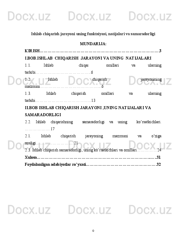 Ishlab chiqarish jarayoni uning funktsiyasi, natijalari va samaradorligi
MUNDARIJA:
KIRISH…………………………………………………………………………….3
I.BOB. ISHLAB  CHIQARISH  JARAYONI VA UNING  NATIJALARI
1.1 .   Ishlab     chiqarish   omillari   va   ularning
tarkibi… ………………………………..6
1. 2.   Ishlab     chiqarish     jarayonining
mazmuni… …………………………………....61.3.   Ishlab   chiqarish   omillari   va   ularning
tarkibi…………………………………...13
II.BOB ISHLAB CHIQARISH JARAYONI ,UNING NATIJALARI VA 
SAMARADORLIGI
2.2.   Ishlab   chiqarishning     samaradorligi   va   uning     ko’rsatkichlari.
……………….17
2.1.   Ishlab   chiqarish   jarayoning   mazmuni   va   o’ziga
xosligi……………………….21
2.3. Ishlab chiqarish samaradorligi, uning ko’rsatkichlari va omillari……………24
Xulosa………………………………………………………………………...…..31
Foydalanilgan adabiyotlar ro’yxati…………………………………………….32
0 