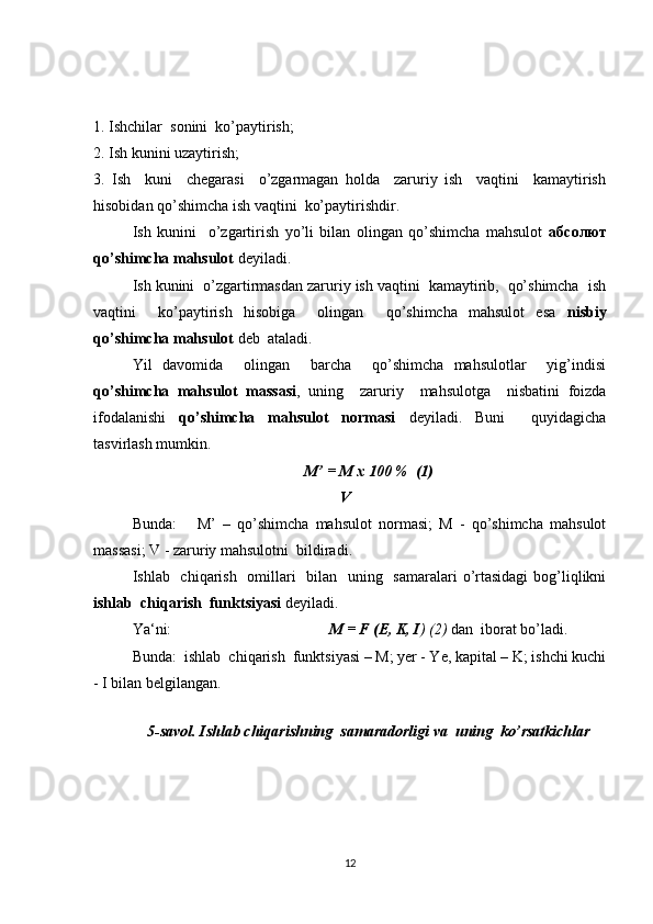1. Ishchilar  sonini  ko’paytirish;
2. Ish kunini uzaytirish;
3.   Ish     kuni     chegarasi     o’zgarmagan   holda     zaruriy   ish     vaqtini     kamaytirish
hisobidan qo’shimcha ish vaqtini  ko’paytirishdir.
Ish   kunini     o’zgartirish   yo’li   bilan   olingan   qo’shimcha   mahsulot   абсолют
qo’shimcha mahsulot  deyiladi.
Ish kunini  o’zgartirmasdan zaruriy ish vaqtini  kamaytirib,  qo’shimcha  ish
vaqtini     ko’paytirish   hisobiga     olingan     qo’shimcha   mahsulot   esa   nisbiy
qo’shimcha mahsulot  deb  ataladi.
Yil   davomida     olingan     barcha     qo’shimcha   mahsulotlar     yig’indisi
qo’shimcha   mahsulot   massasi ,   uning     zaruriy     mahsulotga     nisbatini   foizda
ifodalanishi   qo’shimcha   mahsulot   normasi   deyiladi.   Buni     quyidagicha
tasvirlash mumkin.
M’ = M x 100 %  (1)
                                                      V
Bunda:       M’   –   qo’shimcha   mahsulot   normasi;   M   -   qo’shimcha   mahsulot
massasi; V - zaruriy mahsulotni  bildiradi.
Ishlab   chiqarish   omillari   bilan   uning   samaralari  o’rtasidagi  bog’liqlikni
ishlab  chiqarish  funktsiyasi  deyiladi.
Ya‘ni:                                          M = F (E, K, I ) (2)  dan  iborat bo’ladi.
Bunda:  ishlab  chiqarish  funktsiyasi – M; yer - Ye, kapital – K; ishchi kuchi
- I bilan belgilangan.
  
5-savol. Ishlab chiqarishning  samaradorligi va  uning  ko’rsatkichlar
12 