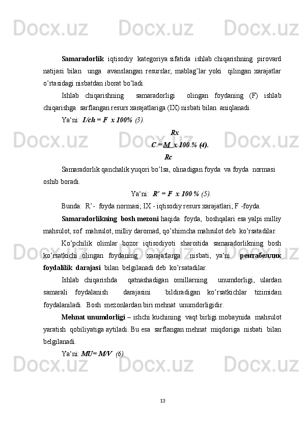 Samaradorlik    iqtisodiy   kategoriya sifatida   ishlab chiqarishning   pirovard
natijasi   bilan     unga     avanslangan   resurslar,   mablag’lar   yoki     qilingan   xarajatlar
o’rtasidagi nisbatdan iborat bo’ladi.
Ishlab   chiqarishning     samaradorligi     olingan   foydaning   (F)   ishlab
chiqarishga  sarflangan resurs xarajatlariga (IX) nisbati bilan  aniqlanadi.
Ya‘ni:   I/ch = F  x 100%  (3).
     R х
С  =  M         х  100 % (4).
        Rc
Samaradorlik qanchalik yuqori bo’lsa, olinadigan foyda  va foyda  normasi 
oshib boradi.
Ya‘ni:   R’ = F  x 100 %  (5).
Bunda:  R’-  foyda normasi; IX - iqtisodiy resurs xarajatlari; F -foyda. 
Samaradorlikning  bosh mezoni  haqida  foyda,  boshqalari esa yalpi milliy
mahsulot, sof  mahsulot, milliy daromad, qo’shimcha mahsulot deb  ko’rsatadilar.
Ko’pchilik   olimlar   bozor   iqtisodiyoti   sharoitida   samaradorlikning   bosh
ko’rsatkichi   olingan   foydaning     xarajatlarga     nisbati,   ya‘ni     рентабеллик
foydalilik  darajasi   bilan  belgilanadi deb  ko’rsatadilar.
Ishlab   chiqarishda     qatnashadigan   omillarning     unumdorligi,   ulardan
samarali   foydalanish     darajasini     bildiradigan   ko’rsatkichlar   tizimidan
foydalaniladi.  Bosh  mezonlardan biri mehnat  unumdorligidir.
Mehnat unumdorligi   – ishchi kuchining  vaqt birligi mobaynida   mahsulot
yaratish  qobiliyatiga aytiladi. Bu esa  sarflangan mehnat  miqdoriga  nisbati  bilan
belgilanadi.
Ya‘ni:  MU= M/V   (6).
13 
