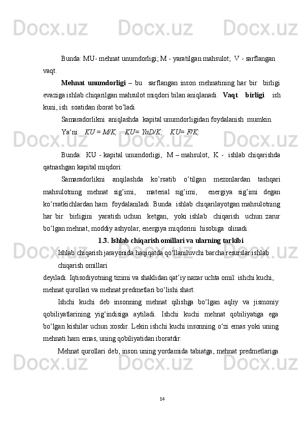 Bunda: MU- mehnat unumdorligi; M - yaratilgan mahsulot;  V - sarflangan 
vaqt .
Mehnat   unumdorligi   –   bu     sarflangan   inson   mehnatining   har   bir     birligi
evaziga ishlab chiqarilgan mahsulot miqdori bilan aniqlanadi. Vaqt   birligi   ish
kuni, ish  soatidan iborat bo’ladi.
Samaradorlikni  aniqlashda  kapital unumdorligidan foydalanish  mumkin.
Ya‘ni:    KU = M/K;    KU= YaD/K;    KU= F/K;
                                     
Bunda:   KU - kapital unumdorligi,   M – mahsulot,   K -   ishlab chiqarishda
qatnashgan kapital miqdori:
Samaradorlikni   anqilashda   ko’rsatib   o’tilgan   mezonlardan   tashqari
mahsulotning   mehnat   sig’imi,     material   sig’imi,     energiya   sig’imi   degan
ko’rsatkichlardan ham   foydalaniladi. Bunda   ishlab chiqarilayotgan mahsulotning
har   bir     birligini     yaratish   uchun     ketgan,     yoki   ishlab     chiqarish     uchun   zarur
bo’lgan mehnat, moddiy ashyolar, energiya miqdorini  hisobiga  olinadi.1.3. Ishlab chiqarish omillari va ularning tarkibi	
Ishlab chiqarish jarayonida haqiqatda qo‘llaniluvchi barcha resurslar ishlab 
chiqarish omillari	
deyiladi. Iqtisodiyotning tizimi va shaklidan qat’iy nazar uchta omil: ishchi kuchi, 
mehnat qurollari va mehnat predmetlari bo‘lishi shart.	
Ishchi   kuchi   deb   insonning   mehnat   qilishga   bo‘lgan   aqliy   va   jismoniy	
qobiliyatlarining   yig‘indisiga   aytiladi.   Ishchi   kuchi   mehnat   qobiliyatiga   ega
bo‘lgan kishilar uchun xosdir. Lekin ishchi kuchi insonning o‘zi  emas yoki uning
mehnati ham emas, uning qobiliyatidan iboratdir.	
Mehnat qurollari deb, inson uning yordamida tabiatga, mehnat predmetlariga
14 