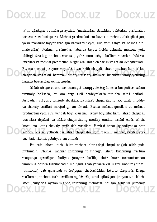 ta’sir   qiladigan   vositalarga   aytiladi   (mashinalar,   stanoklar,   traktorlar,   qurilmalar,
uskunalar va boshqalar). Mehnat predmetlari esa bevosita mehnat ta’sir qiladigan,
ya’ni   mahsulot   tayyorlanadigan   narsalardir   (yer,   suv,   xom   ashyo   va   boshqa   turli
materiallar).   Mehnat   predmetlari   tabiatda   tayyor   holda   uchrashi   mumkin   yoki
oldingi   davrdagi   mehnat   mahsuli,   ya’ni   xom   ashyo   bo‘lishi   mumkin.   Mehnat
qurollari va mehnat predmetlari birgalikda ishlab chiqarish vositalari deb yuritiladi.
Bu   esa   mehnat   jarayonining   tabiatidan   kelib   chiqadi;   shuning   uchun   ham   ishlab
chiqarish   vositalari   hamma   ijtimoiy-iqtisodiy   tizimlar,   insoniyat   taraqqiyotining
hamma bosqichlari uchun xosdir.	
Ishlab   chiqarish   omillari   insoniyat   taraqqiyotining   hamma   bosqichlari   uchun	
umumiy   bo‘lsada,   bu   omillarga   turli   adabiyotlarda   turlicha   ta’rif   beriladi.
Jumladan,  «Siyosiy  iqtisod»  darsliklarida   ishlab  chiqarishning   ikki   omili:   moddiy
va   shaxsiy   omillari   mavjudligi   tan   olinadi.   Bunda   mehnat   qurollari   va   mehnat
predmetlari (yer, suv, yer osti boyliklari kabi tabiiy boyliklar ham) ishlab chiqarish
vositalari   deyiladi   va   ishlab   chiqarishning   moddiy   omilini   tashkil   etadi,   ishchi
kuchi   esa   uning   shaxsiy   omili   deb   yuritiladi.   Hozirgi   bozor   iqtisodiyotiga   doir
ko‘pchilik adabiyotlarda esa ishlab chiqarishning to‘rt omili: mehnat, kapital, yer-
suv, tadbirkorlik qobiliyati tan olinadi.	
Bu   erda   ishchi   kuchi   bilan   mehnat   o‘rtasidagi   farqni   anglab   olish   juda	
muhimdir.   Chunki,   mehnat   insonning   to‘g‘rirog‘i   ishchi   kuchining   ma’lum
maqsadga   qaratilgan   faoliyati   jarayoni   bo‘lib,   ishchi   kuchi   tushunchasidan
tamomila boshqa tushunchadir. Ko‘pgina adabiyotlarda esa ularni sinonim (bir xil
tushuncha)   deb   qarashadi   va   ko‘pgina   chalkashliklar   keltirib   chiqaradi.   Bizga
ma’lumki,   mehnat   turli   omillarning   birikib,   amal   qiladigan   jarayonidir.   Ishchi
kuchi,   yuqorida   aytganimizdek,   insonning   mehnatga   bo‘lgan   aqliy   va   jismoniy15 