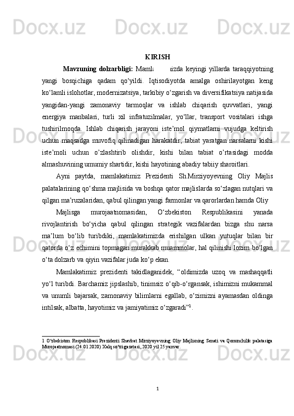 KIRISH
Mavzuning   dolzarbligi:   Mamlakatimizda   keyingi   yillarda   taraqqiyotning
yangi   bosqichiga   qadam   qo‘yildi.   Iqtisodiyotda   amalga   oshirilayotgan   keng
ko‘lamli islohotlar, modernizatsiya, tarkibiy o‘zgarish va diversifikatsiya natijasida
yangidan-yangi   zamonaviy   tarmoqlar   va   ishlab   chiqarish   quvvatlari,   yangi
energiya   manbalari,   turli   xil   infratuzilmalar,   yo‘llar,   transport   vositalari   ishga
tushirilmoqda.   Ishlab   chiqarish   jarayoni   iste’mol   qiymatlarni   vujudga   keltirish
uchun   maqsadga   muvofiq   qilinadigan   harakatdir,   tabiat   yaratgan   narsalarni   kishi
iste’moli   uchun   o’zlashtirib   olishdir,   kishi   bilan   tabiat   o’rtasidagi   modda
almashuvining umumiy shartidir, kishi hayotining abadiy tabiiy sharoitlari.
Ayni   paytda,   mamlakatimiz   Prezidenti   Sh.Mirziyoyevning   Oliy   Majlis
palatalarining qo‘shma majlisida va boshqa qator majlislarda so‘zlagan nutqlari va
qilgan ma’ruzalaridan, qabul qilingan yangi farmonlar va qarorlardan hamda Oliy 
Majlisga   murojaatnomasidan,   O‘zbekiston   Respublikasini   yanada
rivojlantirish   bo‘yicha   qabul   qilingan   strategik   vazifalardan   bizga   shu   narsa
ma’lum   bo‘lib   turibdiki,   mamlakatimizda   erishilgan   ulkan   yutuqlar   bilan   bir
qatorda o‘z echimini topmagan murakkab muammolar, hal qilinishi lozim bo‘lgan
o‘ta dolzarb va qiyin vazifalar juda ko‘p ekan.  
Mamlakatimiz   prezidenti   takidlaganidek,   “oldimizda   uzoq   va   mashaqqatli
yo‘l turibdi. Barchamiz jipslashib, tinimsiz o‘qib-o‘rgansak, ishimizni  mukammal
va   unumli   bajarsak,   zamonaviy   bilimlarni   egallab,   o‘zimizni   ayamasdan   oldinga
intilsak, albatta, hayotimiz va jamiyatimiz o‘zgaradi” 1
. 
1   O‘zbеkiston   Rеspublikasi   Prеzidеnti   Shavkat  Mirziyoyevning  Oliy Majlisning Sеnati   va Qonunchilik  palatasiga
Murojaatnomasi (24.01.2020) Xalq so‘zi gazеtasi, 2020 yil 25 yanvar. 
1 