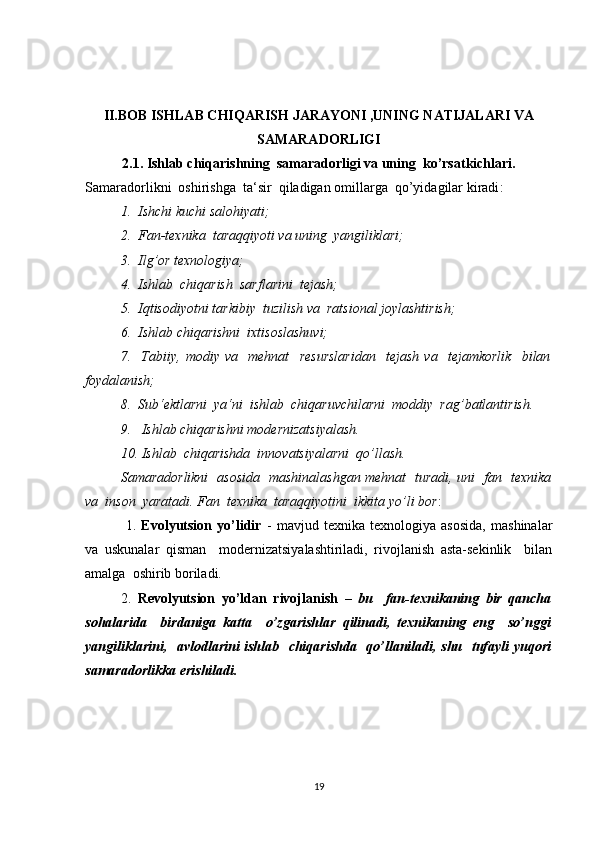 II.BOB ISHLAB CHIQARISH JARAYONI ,UNING NATIJALARI VA
SAMARADORLIGI
2.1.  Ishlab chiqarishning  samaradorligi va uning  ko’rsatkichlari.
Samaradorlikni  oshirishga  ta‘sir  qiladigan omillarga  qo’yidagilar kiradi :
1.  Ishchi kuchi salohiyati;
2.  Fan-texnika  taraqqiyoti va uning  yangiliklari;
3.  Ilg’or texnologiya;
4.  Ishlab  chiqarish  sarflarini  tejash;
5.  Iqtisodiyotni tarkibiy  tuzilish va  ratsional joylashtirish;
6.  Ishlab chiqarishni  ixtisoslashuvi;
7.     Tabiiy,   modiy   va     mehnat     resurslaridan     tejash   va     tejamkorlik     bilan
foydalanish;
8.  Sub‘ektlarni  ya‘ni  ishlab  chiqaruvchilarni  moddiy  rag’batlantirish.
9.   Ishlab chiqarishni modernizatsiyalash.
10. Ishlab  chiqarishda  innovatsiyalarni  qo’llash.
Samaradorlikni   asosida   mashinalashgan mehnat   turadi, uni   fan   texnika
va  inson  yaratadi. Fan  texnika  taraqqiyotini  ikkita yo’li bor :
  1.   Evolyutsion   yo’lidir   -   mavjud   texnika   texnologiya   asosida,   mashinalar
va   uskunalar   qisman     modernizatsiyalashtiriladi,   rivojlanish   asta-sekinlik     bilan
amalga  oshirib boriladi.
2.   Revolyutsion   yo’ldan   rivojlanish   –   bu     fan-texnikaning   bir   qancha
sohalarida     birdaniga   katta     o’zgarishlar   qilinadi,   texnikaning   eng     so’nggi
yangiliklarini,   avlodlarini ishlab   chiqarishda   qo’llaniladi, shu   tufayli yuqori
samaradorlikka erishiladi.
19 