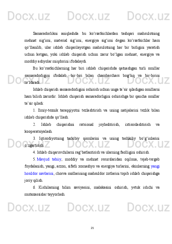 Samaradorlikni   aniqlashda   bu   ko‘rsatkichlardan   tashqari   mahsulotning
mehnat   sig‘imi,   material   sig‘imi,   energiya   sig‘imi   degan   ko‘rsatkichlar   ham
qo‘llanilib,   ular   ishlab   chiqarilayotgan   mahsulotning   har   bir   birligini   yaratish
uchun   ketgan,   yoki   ishlab   chiqarish   uchun   zarur   bo‘lgan   mehnat,   energiya   va
moddiy ashyolar miqdorini ifodalaydi.
Bu   ko‘rsatkichlarning   har   biri   ishlab   chiqarishda   qatnashgan   turli   omillar
samaradorligini   ifodalab,   bir-biri   bilan   chambarchars   bog‘liq   va   bir-birini
to‘ldiradi.
Ishlab chiqarish samaradorligini oshirish uchun unga ta’sir qiladigan omillarni
ham bilish zarurdir. Ishlab chiqarish samaradorligini oshirishga bir qancha omillar
ta’sir qiladi:
1.   Ilmiy-texnik   taraqqiyotni   tezlashtirish   va   uning   natijalarini   tezlik   bilan
ishlab chiqarishda qo‘llash.
2.   Ishlab   chiqarishni   ratsional   joylashtirish,   ixtisoslashtirish   va
kooperatsiyalash.
3.   Iqtisodiyotning   tarkibiy   qismlarini   va   uning   tashkiliy   bo‘g‘inlarini
o‘zgartirish.
4. Ishlab chiqaruvchilarni rag‘batlantirish va ularning faolligini oshirish.
5.   Mavjud   tabiiy ,   moddiy   va   mehnat   resurslaridan   oqilona,   tejab-tergab
foydalanish, yangi, arzon, sifatli xomashyo va energiya turlarini, ekinlarning   yangi
hosildor navlarini , chorva mollarining mahsuldor zotlarini topib ishlab chiqarishga
joriy qilish.
6.   Kishilarning   bilim   saviyasini,   malakasini   oshirish,   yetuk   ishchi   va
mutaxassislar tayyorlash.
21 