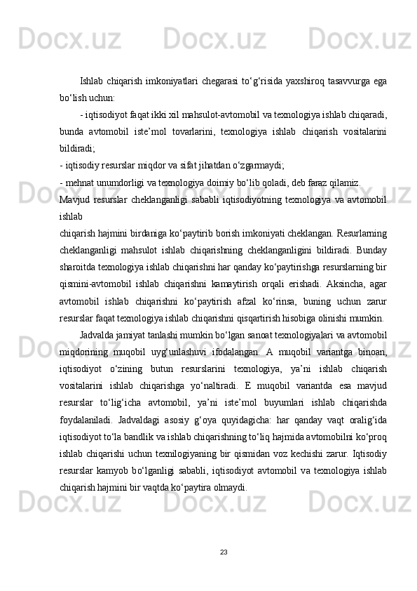 Ishlab   chiqarish   imkoniyatlari   chegarasi   to‘g‘risida   yaxshiroq   tasavvurga   ega	
bo‘lish uchun:	
- iqtisodiyot faqat ikki xil mahsulot-avtomobil va texnologiya ishlab chiqaradi,	
bunda   avtomobil   iste’mol   tovarlarini,   texnologiya   ishlab   chiqarish   vositalarini
bildiradi;
- iqtisodiy resurslar miqdor va sifat jihatdan o‘zgarmaydi;
- mehnat unumdorligi va texnologiya doimiy bo‘lib qoladi, deb faraz qilamiz.
Mavjud   resurslar   cheklanganligi   sababli   iqtisodiyotning   texnologiya   va   avtomobil
ishlab
chiqarish hajmini birdaniga ko‘paytirib borish imkoniyati cheklangan. Resurlarning
cheklanganligi   mahsulot   ishlab   chiqarishning   cheklanganligini   bildiradi.   Bunday
sharoitda texnologiya ishlab chiqarishni har qanday ko‘paytirishga resurslarning bir
qismini-avtomobil   ishlab   chiqarishni   kamaytirish   orqali   erishadi.   Aksincha,   agar
avtomobil   ishlab   chiqarishni   ko‘paytirish   afzal   ko‘rinsa,   buning   uchun   zarur
resurslar faqat texnologiya ishlab chiqarishni qisqartirish hisobiga olinishi mumkin.	
Jadvalda jamiyat tanlashi mumkin bo‘lgan sanoat texnologiyalari va avtomobil	
miqdorining   muqobil   uyg‘unlashuvi   ifodalangan.   A   muqobil   variantga   binoan,
iqtisodiyot   o‘zining   butun   resurslarini   texnologiya,   ya’ni   ishlab   chiqarish
vositalarini   ishlab   chiqarishga   yo‘naltiradi.   E   muqobil   variantda   esa   mavjud
resurslar   to‘lig‘icha   avtomobil,   ya’ni   iste’mol   buyumlari   ishlab   chiqarishda
foydalaniladi.   Jadvaldagi   asosiy   g‘oya   quyidagicha:   har   qanday   vaqt   oralig‘ida
iqtisodiyot to‘la bandlik va ishlab chiqarishning to‘liq hajmida avtomobilni ko‘proq
ishlab  chiqarishi   uchun   texnilogiyaning   bir  qismidan   voz  kechishi   zarur.  Iqtisodiy
resurslar   kamyob   bo‘lganligi   sababli,   iqtisodiyot   avtomobil   va   texnologiya   ishlab
chiqarish hajmini bir vaqtda ko‘paytira olmaydi.23 