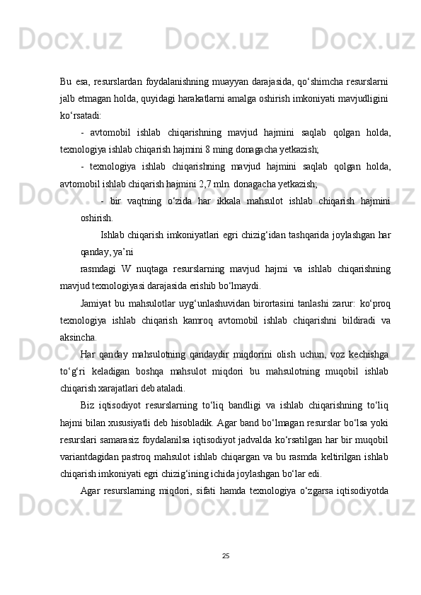 Bu   esa,   resurslardan   foydalanishning   muayyan   darajasida,   qo‘shimcha   resurslarni
jalb etmagan holda, quyidagi harakatlarni amalga oshirish imkoniyati mavjudligini
ko‘rsatadi:	
- 	avtomobil   ishlab   chiqarishning   mavjud   hajmini   saqlab   qolgan   holda,	
texnologiya ishlab chiqarish hajmini 8 ming donagacha yetkazish;	
- texnologiya   ishlab   chiqarishning   mavjud   hajmini   saqlab   qolgan   holda,	
avtomobil ishlab chiqarish hajmini 2,7 mln. donagacha yetkazish;	
- bir   vaqtning   o‘zida   har   ikkala   mahsulot   ishlab   chiqarish   hajmini	
oshirish.	
Ishlab chiqarish imkoniyatlari egri chizig‘idan tashqarida joylashgan har	
qanday, ya’ni
rasmdagi   W   nuqtaga   resurslarning   mavjud   hajmi   va   ishlab   chiqarishning	
mavjud texnologiyasi darajasida erishib bo‘lmaydi.	
Jamiyat   bu   mahsulotlar   uyg‘unlashuvidan   birortasini   tanlashi   zarur:   ko‘proq	
texnologiya   ishlab   chiqarish   kamroq   avtomobil   ishlab   chiqarishni   bildiradi   va
aksincha.	
Har   qanday   mahsulotning   qandaydir   miqdorini   olish   uchun,   voz   kechishga	
to‘g‘ri   keladigan   boshqa   mahsulot   miqdori   bu   mahsulotning   muqobil   ishlab
chiqarish xarajatlari deb ataladi.	
Biz   iqtisodiyot   resurslarning   to‘liq   bandligi   va   ishlab   chiqarishning   to‘liq	
hajmi bilan xususiyatli deb hisobladik. Agar band bo‘lmagan resurslar bo‘lsa yoki
resurslari  samarasiz   foydalanilsa iqtisodiyot jadvalda  ko‘rsatilgan  har bir muqobil
variantdagidan   pastroq   mahsulot   ishlab   chiqargan   va  bu  rasmda  keltirilgan   ishlab
chiqarish imkoniyati egri chizig‘ining ichida joylashgan bo‘lar edi.	
Agar   resurslarning   miqdori,   sifati   hamda   texnologiya   o‘zgarsa   iqtisodiyotda25 