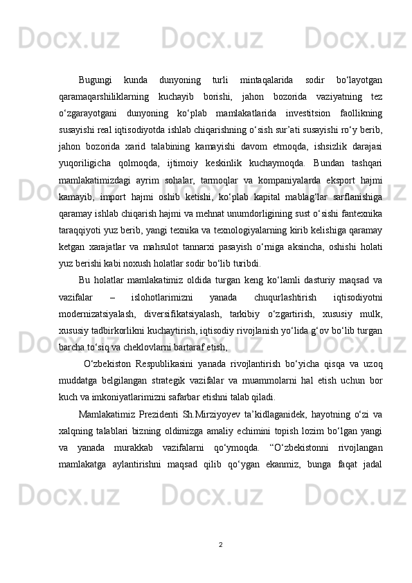 Bugungi   kunda   dunyoning   turli   mintaqalarida   sodir   bo‘layotgan
qaramaqarshiliklarning   kuchayib   borishi,   jahon   bozorida   vaziyatning   tez
o‘zgarayotgani   dunyoning   ko‘plab   mamlakatlarida   investitsion   faollikning
susayishi real iqtisodiyotda ishlab chiqarishning o‘sish sur’ati susayishi ro‘y berib,
jahon   bozorida   xarid   talabining   kamayishi   davom   etmoqda,   ishsizlik   darajasi
yuqoriligicha   qolmoqda,   ijtimoiy   keskinlik   kuchaymoqda.   Bundan   tashqari
mamlakatimizdagi   ayrim   sohalar,   tarmoqlar   va   kompaniyalarda   eksport   hajmi
kamayib,   import   hajmi   oshib   ketishi,   ko‘plab   kapital   mablag‘lar   sarflanishiga
qaramay ishlab chiqarish hajmi va mehnat unumdorligining sust o‘sishi fantexnika
taraqqiyoti yuz berib, yangi texnika va texnologiyalarning kirib kelishiga qaramay
ketgan   xarajatlar   va   mahsulot   tannarxi   pasayish   o‘rniga   aksincha,   oshishi   holati
yuz berishi kabi noxush holatlar sodir bo‘lib turibdi. 
Bu   holatlar   mamlakatimiz   oldida   turgan   keng   ko‘lamli   dasturiy   maqsad   va
vazifalar   –   islohotlarimizni   yanada   chuqurlashtirish   iqtisodiyotni
modernizatsiyalash,   diversifikatsiyalash,   tarkibiy   o‘zgartirish,   xususiy   mulk,
xususiy tadbirkorlikni kuchaytirish, iqtisodiy rivojlanish yo‘lida g‘ov bo‘lib turgan
barcha to‘siq va cheklovlarni bartaraf etish,
  O‘zbekiston   Respublikasini   yanada   rivojlantirish   bo‘yicha   qisqa   va   uzoq
muddatga   belgilangan   strategik   vazifalar   va   muammolarni   hal   etish   uchun   bor
kuch va imkoniyatlarimizni safarbar etishni talab qiladi.  
Mamlakatimiz   Prezidenti   Sh.Mirziyoyev   ta’kidlaganidek,   hayotning   o‘zi   va
xalqning   talablari   bizning   oldimizga   amaliy   echimini   topish   lozim   bo‘lgan   yangi
va   yanada   murakkab   vazifalarni   qo‘ymoqda.   “O‘zbekistonni   rivojlangan
mamlakatga   aylantirishni   maqsad   qilib   qo‘ygan   ekanmiz,   bunga   faqat   jadal
2 