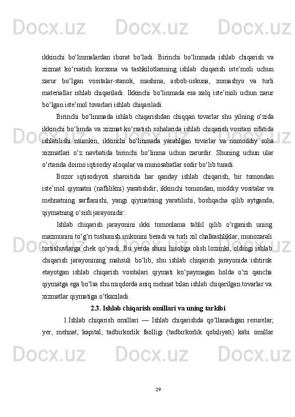 ikkinchi   bo‘linmalardan   iborat   bo‘ladi.   Birinchi   bo‘linmada   ishlab   chiqarish   va
xizmat   ko‘rsatish   korxona   va   tashkilotlarining   ishlab   chiqarish   iste’moli   uchun
zarur   bo‘lgan   vositalar-stanok,   mashina,   asbob-uskuna,   xomashyo   va   turli
materiallar   ishlab   chiqariladi.   Ikkinchi   bo‘linmada   esa   xalq   iste’moli   uchun   zarur
bo‘lgan iste’mol tovarlari ishlab chiqariladi.	
Birinchi   bo‘linmada   ishlab   chiqarishdan   chiqqan   tovarlar   shu   yilning   o‘zida	
ikkinchi bo‘limda va xizmat ko‘rsatish sohalarida ishlab chiqarish vositasi  sifatida
ishlatilishi   mumkin,   ikkinchi   bo‘linmada   yaratilgan   tovarlar   va   nomoddiy   soha
xizmatlari   o‘z   navbatida   birinchi   bo‘linma   uchun   zarurdir.   Shuning   uchun   ular
o‘rtasida doimo iqtisodiy aloqalar va munosabatlar sodir bo‘lib turadi.	
Bozor   iqtisodiyoti   sharoitida   har   qanday   ishlab   chiqarish,   bir   tomondan	
iste’mol   qiymatni   (naflilikni)   yaratishdir,   ikkinchi   tomondan,   moddiy   vositalar   va
mehnatning   sarflanishi,   yangi   qiymatning   yaratilishi,   boshqacha   qilib   aytganda,
qiymatning o‘sish jarayonidir.	
Ishlab   chiqarish   jarayonini   ikki   tomonlama   tahlil   qilib   o‘rganish   uning	
mazmunini to‘g‘ri tushunish imkonini beradi va turli xil chalkashliklar, munozarali
tortishuvlarga  chek  qo‘yadi.  Bu   yerda  shuni   hisobga  olish  lozimki,  oldingi  ishlab
chiqarish   jarayonining   mahsuli   bo‘lib,   shu   ishlab   chiqarish   jarayonida   ishtirok
etayotgan   ishlab   chiqarish   vositalari   qiymati   ko‘paymagan   holda   o‘zi   qancha
qiymatga ega bo‘lsa shu miqdorda aniq mehnat bilan ishlab chiqarilgan tovarlar va
xizmatlar qiymatiga o‘tkaziladi.2.3. Ishlab chiqarish omillari va uning tarkibi
1.Ishlab   chiqarish   omillari   —   Ishlab   chiqarishda   qo llanadigan   resurelar;	
ʻ
yer,   mehnat,   kapital,   tadbirkorlik   faolligi   (tadbirkorlik   qobiliyati)   kabi   omillar
29 