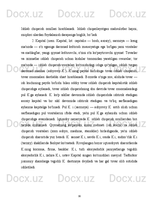 Ishlab   chiqarish   omillari   hisoblanadi.   Ishlab   chiqarilayotgan   mahsulotlar   hajmi,
miqdori ulardan foydalanish darajasiga boglik, bo ladi.ʻ
2.  Kapital   (nem.  Kapital;   lot.  capitalis  —  bosh,   asosiy),  sarmoya   —  keng
ma'noda   —   o'z   egasiga   daromad   keltirish   xususiyatiga   ega   bo'lgan   jami   vositalar
va mablag'lar; yangi qiymat keltiruvchi, o'zini o'zi ko'paytiruvchi qiymat. Tovarlar
va   xizmatlar   ishlab   chiqarish   uchun   kishilar   tomonidan   yaratilgan   resurslar;   tor
ma'noda — ishlab chiqarish vositalari ko'rinishidagi ishga qo'yilgan, ishlab turgan
daromad   manbai   (ashyoviy   K.).   K.ning   paydo   bo'lishiga   tovar   ishlab   chiqarish,
tovar muomalasi dastlabki shart hisoblanadi. Bozorda o'ziga xos, alohida tovar —
ish   kuchining   paydo   bo'lishi   bilan   oddiy   tovar   ishlab   chiqarish   kapitalistik   ishlab
chiqarishga aylanadi, tovar ishlab chiqarishning shu davrida tovar muomalasidagi
pul   K.ga   aylanadi.   K.   ko'p   sikllar   davomida   ishlab   chiqarishda   ishtirok   etadigan
asosiy   kapital   va   bir   sikl   davomida   ishtirok   etadigan   va   to'liq   sarflanadigan
aylanma kapitalga bo'linadi. Pul K. i (sarmoya) — ashyoviy K. sotib olish uchun
sarflanadigan   pul   vositalarini   ifoda   etadi,   ya'ni   pul   K.ga   aylanishi   uchun   ishlab
chiqarishga   avanslanadi.   Iqtisodiy   nazariyada   K.   ishlab   chiqarish   omillaridan   biri
tarzida   izohlanadi.   Qiymatning   ko'payishi   inson   mehnati   (ish   kuchi)   va   ishlab
chiqarish   vositalari   (xom   ashyo,   mashina,   stanoklar)   birlashganda,   ya'ni   ishlab
chiqarish sharoitida yuz beradi. K. sanoat K.i, savdo K.i, ssuda K.i, sudxo rlik K.i	
ʻ
(tarixiy) shakllarida faoliyat ko'rsatadi. Rivojlangan bozor iqtisodiyoti sharoitlarida
K.ning   korxona,   firma,   banklar.   K.i,   turli   aksiyadorlik   jamiyatlariga   tegishli
aksiyadorlik K.i,  zahira K.i,  ustav  Kapital   singari  ko'rinishlari   mavjud. Tadbirkor
jismoniy   shaxslarga   tegishli   K.   dastmoya   deyiladi   va   har   gal   tovar   olib   sotishda
ishlatiladi.
30 
