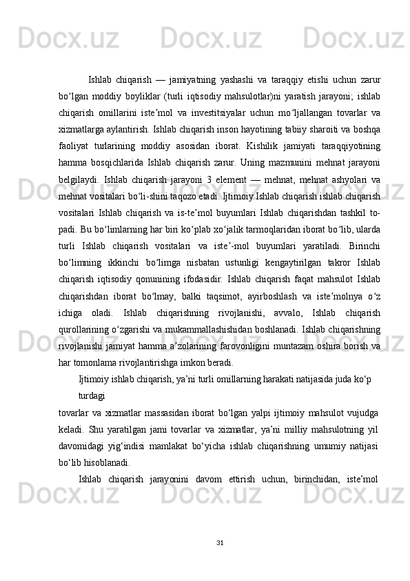 Ishlab   chiqarish   —   jamiyatning   yashashi   va   taraqqiy   etishi   uchun   zarur
bo lgan   moddiy   boyliklar   (turli   iqtisodiy   mahsulotlar)ni   yaratish   jarayoni;   ishlabʻ
chiqarish   omillarini   iste mol   va   investitsiyalar   uchun   mo ljallangan   tovarlar   va	
ʼ ʻ
xizmatlarga aylantirish. Ishlab chiqarish inson hayotining tabiiy sharoiti va boshqa
faoliyat   turlarining   moddiy   asosidan   iborat.   Kishilik   jamiyati   taraqqiyotining
hamma   bosqichlarida   Ishlab   chiqarish   zarur.   Uning   mazmunini   mehnat   jarayoni
belgilaydi.   Ishlab   chiqarish   jarayoni   3   element   —   mehnat,   mehnat   ashyolari   va
mehnat vositalari bo li-shini taqozo etadi. Ijtimoiy Ishlab chiqarish ishlab chiqarish	
ʻ
vositalari   Ishlab   chiqarish   va   is-te mol   buyumlari   Ishlab   chiqarishdan   tashkil   to-	
ʼ
padi. Bu bo limlarning har biri ko plab xo jalik tarmoqlaridan iborat bo lib, ularda	
ʻ ʻ ʻ ʻ
turli   Ishlab   chiqarish   vositalari   va   iste -mol   buyumlari   yaratiladi.   Birinchi	
ʼ
bo limning   ikkinchi   bo limga   nisbatan   ustunligi   kengaytirilgan   takror   Ishlab	
ʻ ʻ
chiqarish   iqtisodiy   qonunining   ifodasidir.   Ishlab   chiqarish   faqat   mahsulot   Ishlab
chiqarishdan   iborat   bo lmay,   balki   taqsimot,   ayirboshlash   va   iste molnya   o z	
ʻ ʼ ʻ
ichiga   oladi.   Ishlab   chiqarishning   rivojlanishi,   avvalo,   Ishlab   chiqarish
qurollarining o zgarishi va mukammallashishidan boshlanadi. Ishlab chiqarishning	
ʻ
rivojlanishi  jamiyat  hamma a zolarining farovonligini  muntazam  oshira  borish  va	
ʼ
har tomonlama rivojlantirishga imkon beradi.	
Ijtimoiy ishlab chiqarish, ya’ni turli omillarning harakati natijasida juda ko‘p 
turdagi	
tovarlar   va   xizmatlar   massasidan   iborat   bo‘lgan   yalpi   ijtimoiy   mahsulot   vujudga
keladi.   Shu   yaratilgan   jami   tovarlar   va   xizmatlar,   ya’ni   milliy   mahsulotning   yil
davomidagi   yig‘indisi   mamlakat   bo‘yicha   ishlab   chiqarishning   umumiy   natijasi
bo‘lib hisoblanadi.	
Ishlab   chiqarish   jarayonini   davom   ettirish   uchun,   birinchidan,   iste’mol
31 