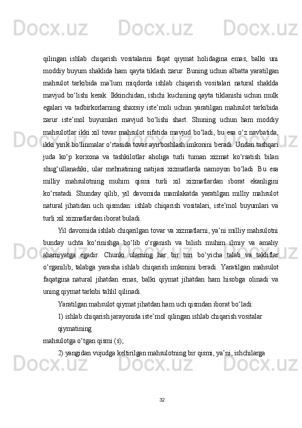 qilingan   ishlab   chiqarish   vositalarini   faqat   qiymat   holidagina   emas,   balki   uni
moddiy buyum shaklida ham qayta tiklash zarur. Buning uchun albatta yaratilgan
mahsulot   tarkibida   ma’lum   miqdorda   ishlab   chiqarish   vositalari   natural   shaklda
mavjud bo‘lishi  kerak.  Ikkinchidan, ishchi  kuchining qayta  tiklanishi  uchun mulk
egalari   va   tadbirkorlarning   shaxsiy   iste’moli   uchun   yaratilgan   mahsulot   tarkibida
zarur   iste’mol   buyumlari   mavjud   bo‘lishi   shart.   Shuning   uchun   ham   moddiy
mahsulotlar ikki xil tovar mahsulot  sifatida mavjud bo‘ladi, bu esa o‘z navbatida,
ikki yirik bo‘linmalar o‘rtasida tovar ayirboshlash imkonini beradi. Undan tashqari
juda   ko‘p   korxona   va   tashkilotlar   aholiga   turli   tuman   xizmat   ko‘rsatish   bilan
shug‘ullanadiki,   ular   mehnatining   natijasi   xizmatlarda   namoyon   bo‘ladi.   Bu   esa
milliy   mahsulotning   muhim   qismi   turli   xil   xizmatlardan   iborat   ekanligini
ko‘rsatadi.   Shunday   qilib,   yil   davomida   mamlakatda   yaratilgan   milliy   mahsulot
natural   jihatidan   uch   qismdan:   ishlab   chiqarish   vositalari,   iste’mol   buyumlari   va
turli xil xizmatlardan iborat buladi.	
Yil davomida ishlab chiqarilgan tovar va xizmatlarni, ya’ni milliy mahsulotni	
bunday   uchta   ko‘rinishga   bo‘lib   o‘rganish   va   bilish   muhim   ilmiy   va   amaliy
ahamiyatga   egadir.   Chunki 	ularning   har   bir   turi   bo‘yicha   talab   va   takliflar	
o‘rganilib,   talabga   yarasha   ishlab   chiqarish   imkonini   beradi.
 	Yaratilgan   mahsulot	
faqatgina   natural   jihatdan   emas,   balki   qiymat   jihatdan   ham   hisobga   olinadi   va
uning qiymat tarkibi tahlil qilinadi.	
Yaratilgan mahsulot qiymat jihatdan ham uch qismdan iborat bo‘ladi:
1) ishlab chiqarish jarayonida iste’mol qilingan ishlab chiqarish vositalar 
qiymatining	
mahsulotga o‘tgan qismi (s);	
2) yangidan vujudga keltirilgan mahsulotning bir qismi, ya’ni, ishchilarga 
32 