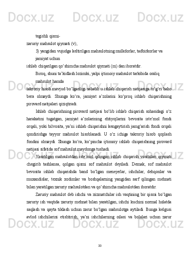 tegishli qismi-	
zaruriy mahsulot qiymati (v);	
3) yangidan vujudga keltirilgan mahsulotning mulkdorlar, tadbirkorlar va 
jamiyat uchun	
ishlab chiqarilgan qo‘shimcha mahsulot qiymati (m) dan iboratdir.	
Biroq, shuni ta’kidlash lozimki, yalpi ijtimoiy mahsulot tarkibida oraliq 
mahsulot hamda	
takroriy hisob mavjud bo‘lganligi sababli u ishlab chiqarish natijasiga to‘g‘ri baho
bera   olmaydi.   Shunga   ko‘ra,   jamiyat   a’zolarini   ko‘proq   ishlab   chiqarishning
pirovard natijalari qiziqtiradi.	
Ishlab   chiqarishning   pirovard   natijasi   bo‘lib   ishlab   chiqarish   sohasidagi   o‘z	
harakatini   tugatgan,   jamiyat   a’zolarining   ehtiyojlarini   bevosita   iste’mol   fondi
orqali, yoki bilvosita, ya’ni ishlab chiqarishni kengaytirish jamg‘arish fondi orqali
qondirishga   tayyor   mahsulot   hisoblanadi.   U   o‘z   ichiga   takroriy   hisob   qoplash
fondini   olmaydi.   Shunga   ko‘ra,   ko‘pincha   ijtimoiy   ishlab   chiqarishning   pirovard
natijasi sifatida sof mahsulot maydonga tushadi.	
Yaratilgan   mahsulotdan   iste’mol   qilingan   ishlab   chiqarish   vositalari   qiymati	
chegirib   tashlansa,   qolgan   qismi   sof   mahsulot   deyiladi.   Demak,   sof   mahsulot
bevosita   ishlab   chiqarishda   band   bo‘lgan   menejerlar,   ishchilar,   dehqonlar   va
muxandislar,   texnik   xodimlar   va   boshqalarning   yangidan   sarf   qilingan   mehnati
bilan yaratilgan zaruriy mahsulotdan va qo‘shimcha mahsulotdan iboratdir.	
Zaruriy   mahsulot   deb   ishchi   va  xizmatchilar   ish   vaqtining  bir   qismi   bo‘lgan	
zaruriy ish vaqtida zaruriy mehnat bilan yaratilgan, ishchi kuchini normal holatda
saqlash   va   qayta   tiklash   uchun   zarur   bo‘lgan   mahsulotga   aytiladi.   Bunga   kelgusi
avlod   ishchilarini   etishtirish,   ya’ni   ishchilarning   oilasi   va   bolalari   uchun   zarur33 