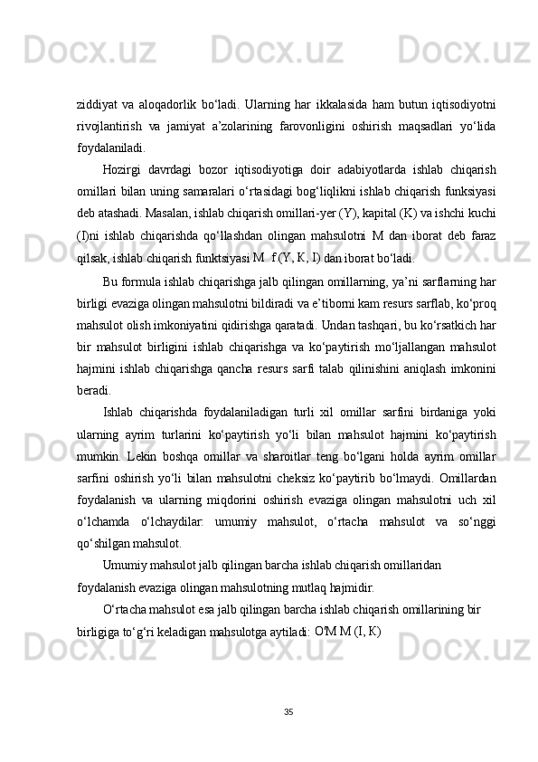 ziddiyat   va   aloqadorlik   bo‘ladi.   Ularning   har   ikkalasida   ham   butun   iqtisodiyotni
rivojlantirish   va   jamiyat   a’zolarining   farovonligini   oshirish   maqsadlari   yo‘lida
foydalaniladi.	
Hozirgi   davrdagi   bozor   iqtisodiyotiga   doir   adabiyotlarda   ishlab   chiqarish	
omillari  bilan uning samaralari  o‘rtasidagi  bog‘liqlikni ishlab chiqarish funksiyasi
deb atashadi. Masalan, ishlab chiqarish omillari-yer (Y), kapital (K) va ishchi kuchi
(I)ni   ishlab   chiqarishda   qo‘llashdan   olingan   mahsulotni   M   dan   iborat   deb   faraz
qilsak, ishlab chiqarish funktsiyasi 	М	  f (Y,	 К, I) dan iborat bo‘ladi.	
Bu formula ishlab chiqarishga jalb qilingan omillarning, ya’ni sarflarning har	
birligi evaziga olingan mahsulotni bildiradi va e’tiborni kam resurs sarflab, ko‘proq
mahsulot olish imkoniyatini qidirishga qaratadi. Undan tashqari, bu ko‘rsatkich har
bir   mahsulot   birligini   ishlab   chiqarishga   va   ko‘paytirish   mo‘ljallangan   mahsulot
hajmini   ishlab   chiqarishga   qancha   resurs   sarfi   talab   qilinishini   aniqlash   imkonini
beradi.	
Ishlab   chiqarishda   foydalaniladigan   turli   xil   omillar   sarfini   birdaniga   yoki	
ularning   ayrim   turlarini   ko‘paytirish   yo‘li   bilan   mahsulot   hajmini   ko‘paytirish
mumkin.   Lekin   boshqa   omillar   va   sharoitlar   teng   bo‘lgani   holda   ayrim   omillar
sarfini   oshirish   yo‘li   bilan   mahsulotni   cheksiz   ko‘paytirib   bo‘lmaydi.   Omillardan
foydalanish   va   ularning   miqdorini   oshirish   evaziga   olingan   mahsulotni   uch   xil
o‘lchamda   o‘lchaydilar:   umumiy   mahsulot,   o‘rtacha   mahsulot   va   so‘nggi
qo‘shilgan mahsulot.	
Umumiy mahsulot jalb qilingan barcha ishlab chiqarish omillaridan 	
foydalanish evaziga olingan mahsulotning mutlaq hajmidir.	
O‘rtacha mahsulot esa jalb qilingan barcha ishlab chiqarish omillarining bir 	
birligiga to‘g‘ri keladigan mahsulotga aytiladi: 	O'	М	 М	 (I,	 К)35 