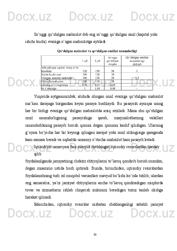 So‘nggi qo‘shilgan mahsulot deb eng so‘nggi qo‘shilgan omil (kapital yoki 	
ishchi kuchi) evaziga o‘sgan mahsulotga aytiladi.	
Yuqorida   aytganimizdek,   alohida   olingan   omil   evaziga   qo‘shilgan   mahsulot	
ma’lum   darajaga   borgandan   keyin   pasaya   boshlaydi.   Bu   pasayish   ayniqsa   uning
har   bir   birligi   evaziga   qo‘shilgan   mahsulotda   aniq   seziladi.   Mana   shu   qo‘shilgan
omil   unumdorligining   pasayishiga   qarab,   marjinalistlarning   vakillari
unumdorlikning   pasayib   borish   qonuni   degan   qonunni   kashf   qilishgan.   Ularning
g‘oyasi  bo‘yicha har  bir  keyingi  qilingan xarajat  yoki  omil  oldingisiga qaraganda
kam samara beradi va oqibatda umumiy o‘rtacha mahsulot ham pasayib ketadi.	
Iqtisodiyot nazariyasi fani mavjud cheklangan iqtisodiy resurslardan qanday 
qilib	
foydalanilganda jamiyatning cheksiz ehtiyojlarini to‘laroq qondirib borish mumkin,
degan   muammo   ustida   bosh   qotiradi.   Bunda,   birinchidan,   iqtisodiy   resurslardan
foydalanishning turli xil muqobil variantlari mavjud bo‘lishi ko‘zda tutilib, ulardan
eng   samaralisi,   ya’ni   jamiyat   ehtiyojlarini   ancha   to‘laroq   qondiradigan   miqdorda
tovar   va   xizmatlarni   ishlab   chiqarish   imkonini   beradigan   turini   tanlab   olishga
harakat qilinadi.	
Ikkinchidan,   iqtisodiy   resurslar   nisbatan   cheklanganligi   sababli   jamiyat36 