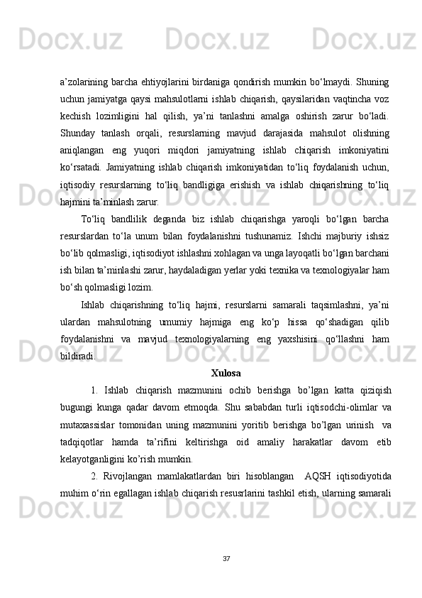 a’zolarining  barcha  ehtiyojlarini   birdaniga  qondirish   mumkin  bo‘lmaydi. Shuning
uchun   jamiyatga   qaysi   mahsulotlarni   ishlab   chiqarish,   qaysilaridan   vaqtincha   voz
kechish   lozimligini   hal   qilish,   ya’ni   tanlashni   amalga   oshirish   zarur   bo‘ladi.
Shunday   tanlash   orqali,   resurslarning   mavjud   darajasida   mahsulot   olishning
aniqlangan   eng   yuqori   miqdori   jamiyatning   ishlab   chiqarish   imkoniyatini
ko‘rsatadi.   Jamiyatning   ishlab   chiqarish   imkoniyatidan   to‘liq   foydalanish   uchun,
iqtisodiy   resurslarning   to‘liq   bandligiga   erishish   va   ishlab   chiqarishning   to‘liq
hajmini ta’minlash zarur.	
To‘liq   bandlilik   deganda   biz   ishlab   chiqarishga   yaroqli   bo‘lgan   barcha	
resurslardan   to‘la   unum   bilan   foydalanishni   tushunamiz.   Ishchi   majburiy   ishsiz
bo‘lib qolmasligi, iqtisodiyot ishlashni xohlagan va unga layoqatli bo‘lgan barchani
ish bilan ta’minlashi zarur, haydaladigan yerlar yoki texnika va texnologiyalar ham
bo‘sh qolmasligi lozim.	
Ishlab   chiqarishning   to‘liq   hajmi,   resurslarni   samarali   taqsimlashni,   ya’ni	
ulardan   mahsulotning   umumiy   hajmiga   eng   ko‘p   hissa   qo‘shadigan   qilib
foydalanishni   va   mavjud   texnologiyalarning   eng   yaxshisini   qo‘llashni   ham
bildiradi.Xulosa
1.   Ishlab   chiqarish   mazmunini   ochib   berishga   bo’lgan   katta   qiziqish
bugungi   kunga   qadar   davom   etmoqda.   Shu   sababdan   turli   iqtisodchi-olimlar   va
mutaxassislar   tomonidan   uning   mazmunini   yoritib   berishga   bo’lgan   urinish     va
tadqiqotlar   hamda   ta’rifini   keltirishga   oid   amaliy   harakatlar   davom   etib
kelayotganligini ko’rish mumkin.
2.   Rivojlangan   mamlakatlardan   biri   hisoblangan     AQSH   iqtisodiyotida
muhim o‘rin egallagan ishlab chiqarish resusrlarini tashkil etish, ularning samarali
37 