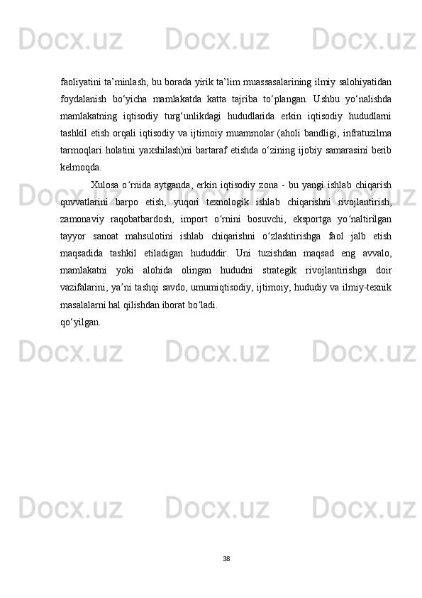 faoliyatini ta’minlash, bu borada yirik ta’lim muassasalarining ilmiy salohiyatidan
foydalanish   bo‘yicha   mamlakatda   katta   tajriba   to‘plangan.   Ushbu   yo‘nalishda
mamlakatning   iqtisodiy   turg‘unlikdagi   hududlarida   erkin   iqtisodiy   hududlarni
tashkil   etish   orqali   iqtisodiy   va   ijtimoiy   muammolar   (aholi   bandligi,   infratuzilma
tarmoqlari   holatini   yaxshilash)ni   bartaraf   etishda   o‘zining   ijobiy   samarasini   berib
kelmoqda.
Xulosa   o rnida   aytganda,   erkin   iqtisodiy   zona   -   bu   yangi   ishlab   chiqarishʻ
quvvatlarini   barpo   etish,   yuqori   texnologik   ishlab   chiqarishni   rivojlantirish,
zamonaviy   raqobatbardosh,   import   o rnini   bosuvchi,   eksportga   yo naltirilgan	
ʻ ʻ
tayyor   sanoat   mahsulotini   ishlab   chiqarishni   o zlashtirishga   faol   jalb   etish	
ʻ
maqsadida   tashkil   etiladigan   hududdir.   Uni   tuzishdan   maqsad   eng   avvalo,
mamlakatni   yoki   alohida   olingan   hududni   strategik   rivojlantirishga   doir
vazifalarini, ya ni tashqi savdo, umumiqtisodiy, ijtimoiy, hududiy va ilmiy-texnik	
ʼ
masalalarni hal qilishdan iborat bo ladi.	
ʻ
qo‘yilgan. 
38 