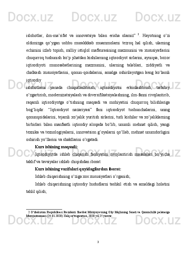 islohotlar,   ilm-ma’rifat   va   innovatsiya   bilan   erisha   olamiz”   2
.   Hayotning   o‘zi
oldimizga   qo‘ygan   ushbu   murakkkab   muammolarni   tezroq   hal   qilish,   ularning
echimini   izlab   topish,   milliy   istiqlol   mafkurasining   mazmunini   va   xususiyatlarini
chuqurroq tushunish ko‘p jihatdan kishilarning iqtisodiyot sirlarini, ayniqsa, bozor
iqtisodiyoti   munosabatlarining   mazmunini,   ularning   talablari,   ziddiyatli   va
chalkash   xususiyatlarini,   qonun-qoidalarini,   amalga   oshirilayotgan   keng   ko‘lamli
iqtisodiy 
islohotlarni   yanada   chuqurlashtirish,   iqtisodiyotni   erkinlashtirish,   tarkibiy
o‘zgartirish, modernizatsiyalash va diversifikatsiyalashning, ilm-fanni rivojlantirib,
raqamli   iqtisodiyotga   o‘tishning   maqsadi   va   mohiyatini   chuqurroq   bilishlariga
bog‘liqdir.   “Iqtisodiyot   nazariyasi”   fani   iqtisodiyot   tushunchalarini,   uning
qonunqoidalarini, tejamli xo‘jalik yuritish sirlarini, turli kishilar va xo‘jaliklarning
birbirlari   bilan   manfaatli   iqtisodiy   aloqada   bo‘lib,   unumli   mehnat   qilish,   yangi
texnika va texnologiyalarni, innovatsion g‘oyalarni qo‘llab, mehnat unumdorligini
oshirish yo‘llarini va shakllarini o‘rgatadi.  
Kurs ishining maqsadi:
Iqtisodiyotda   ishlab   chiqarish   faoliyatini   rivojlantirish   masalalari   bo‘yicha
taklif va tavsiyalar ishlab chiqishdan iborat.
Kurs ishining vazifalari quyidagilardan iborat:
Ishlab chiqarishning o‘ziga xos xususiyatlari o’rganish;
Ishlab   chiqarishning   iqtisodiy   hududlarni   tashkil   etish   va   amaldagi   holatini
tahlil qilish;
2  O‘zbеkiston Rеspublikasi Prеzidеnti Shavkat Mirziyoyevning Oliy Majlisning Sеnati va Qonunchilik palatasiga
Murojaatnomasi (24.01.2020) Xalq so‘zi gazеtasi, 2020 yil 25 yanvar. 
3 