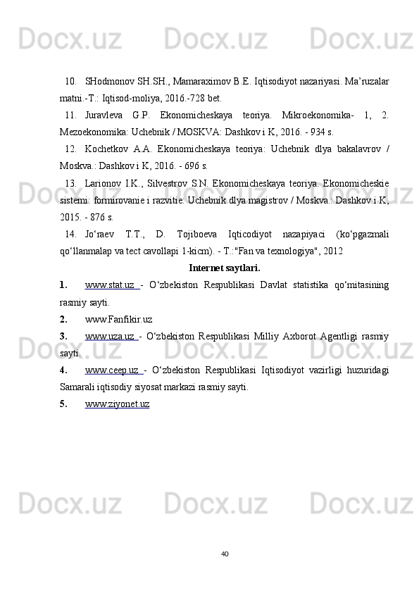 10. SHodmonov SH.SH., Mamaraximov B.E. Iqtisodiyot nazariyasi. Ma’ruzalar
matni.-T.: Iqtisod-moliya, 2016.-728 bet. 
11. Juravleva   G.P.   Ekonomicheskaya   teoriya.   Mikroekonomika-   1,   2.
Mezoekonomika: Uchebnik / MOSKVA: Dashkov i K, 2016. - 934 s. 
12. Kochetkov   A.A.   Ekonomicheskaya   teoriya:   Uchebnik   dlya   bakalavrov   /
Moskva.: Dashkov i K, 2016. - 696 s. 
13. Larionov   I.K.,   Silvestrov   S.N.   Ekonomicheskaya   teoriya.   Ekonomicheskie
sistemi: formirovanie i razvitie: Uchebnik dlya magistrov / Moskva.: Dashkov i K,
2015. - 876 s. 
14. Jo‘raev   T.T.,   D.   Tojiboeva   Iqticodiyot   nazapiyaci   (ko‘pgazmali
qo‘llanmalap va tect cavollapi 1-kicm). - T.:"Fan va texnologiya", 2012 
Internet saytlari. 
1. www.stat.uz      -   O‘zbekiston   Respublikasi   Davlat   statistika   qo‘mitasining
rasmiy sayti. 
2. www.Fanfikir.uz
3. www.uza.uz      -   O‘zbekiston   Respublikasi   Milliy   Axborot   Agentligi   rasmiy
sayti. 
4. www.ceep.uz      -   O‘zbekiston   Respublikasi   Iqtisodiyot   vazirligi   huzuridagi
Samarali iqtisodiy siyosat markazi rasmiy sayti. 
5. www.ziyonet.uz     
 
 
40 