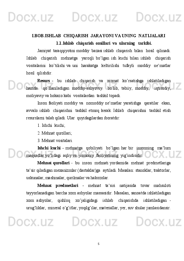 I.BOB. ISHLAB  CHIQARISH  JARAYONI VA UNING  NATIJALARI
1.1. Ishlab  chiqarish  omillari  va  ularning   tarkibi.
Jamiyat  taraqqiyotini moddiy  bazasi ishlab  chiqarish  bilan   hosil  qilinadi.
Ishlab     chiqarish     mehnatga     yaroqli   bo’lgan   ish   kuchi   bilan   ishlab     chiqarish
vositalarini     ko’tilishi   va   uni     harakatga     keltirilishi     tufayli     moddiy     ne‘matlar
hosil  qilishdir.
Resurs   -     bu     ishlab     chiqarish     va     xizmat     ko’rsatishga     ishlatiladigan
hamda     qo’llaniladigan   moddiy-ashyoviy     bo’lib,   tabiiy,   moddiy,     iqtisodiy,
moliyaviy va hokazo kabi  vositalardan  tashkil topadi.
Inson  faoliyati  moddiy va   nomoddiy ne‘matlar  yaratishga    qaratilar    ekan,
avvalo   ishlab     chiqarishni     tashkil   etmoq   kerak.   Ishlab     chiqarishni     tashkil   etish
resurslarni talab qiladi. Ular  quyidagilardan iboratdir:
1. Ishchi  kuchi; 
2. Mehnat qurollari; 
3. Mehnat vositalari.
Ishchi   kuchi   -   mehnatga     qobiliyati     bo’lgan   har   bir     insonning     ma‘lum
maqsadlar yo’lidagi  aqliy va  jismoniy  faoliyatining  yig’indisidir.
Mehnat qurollari   -   bu   inson   mehnati yordamida   mehnat   predmetlariga
ta‘sir qiladigan mexanizmlar (dastaklar)ga  aytiladi. Masalan: stanoklar, traktorlar,
uskunalar, mashinalar, qurilmalar va hakozolar.
Mehnat   predmetlari   -   mehnat   ta‘siri   natijasida   tovar   mahsuloti
tayyorlanadigan barcha xom ashyolar massasidir. Masalan, sanoatda ishlatiladigan
xom   ashyolar,     qishloq     xo’jaligidagi     ishlab     chiqarishda     ishlatiladigan   -
urug’liklar,  mineral o’g’itlar, yoqilg’ilar, materiallar, yer, suv shular jumlasidansir.
5 